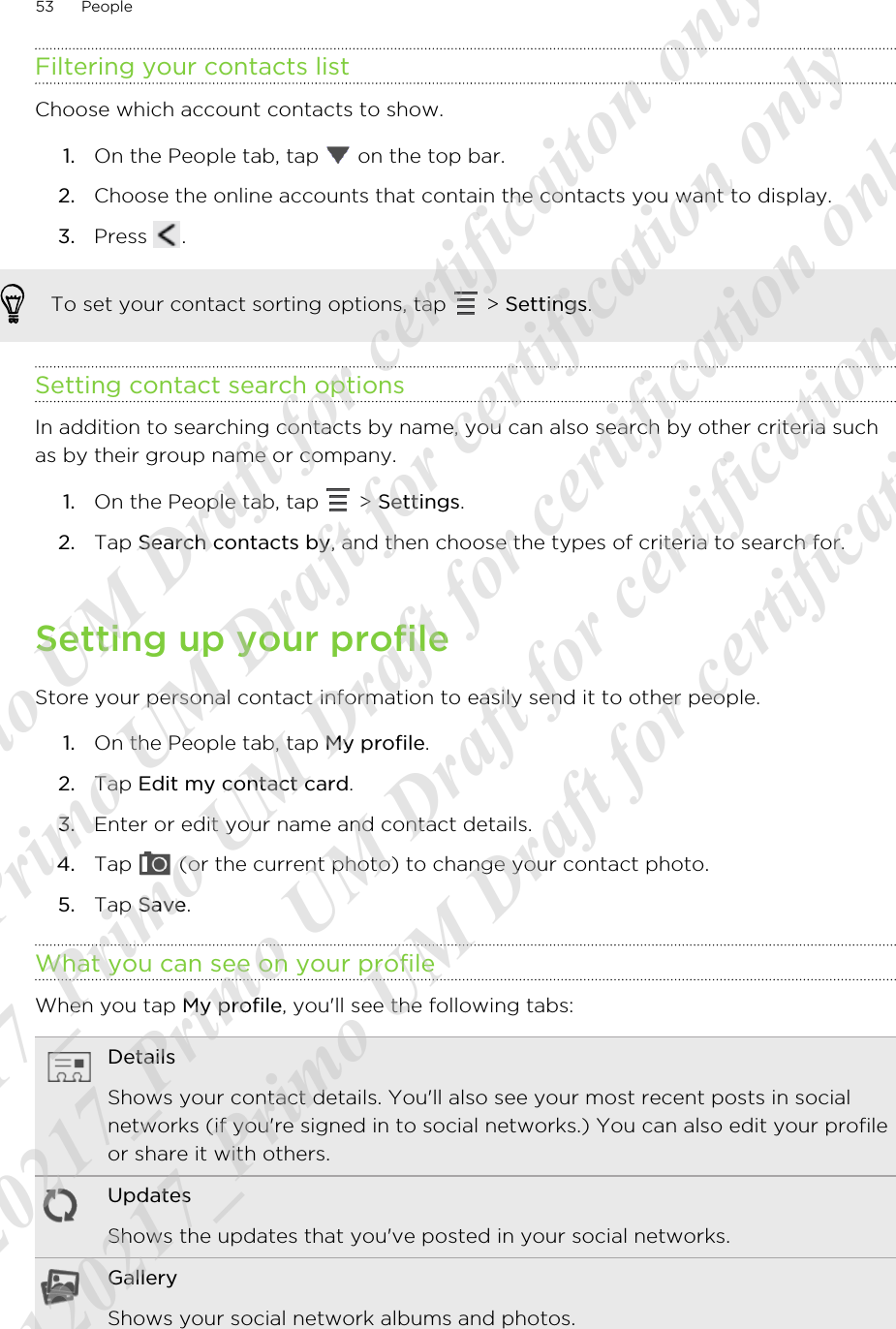 Filtering your contacts listChoose which account contacts to show.1. On the People tab, tap   on the top bar.2. Choose the online accounts that contain the contacts you want to display.3. Press  .To set your contact sorting options, tap   &gt; Settings.Setting contact search optionsIn addition to searching contacts by name, you can also search by other criteria suchas by their group name or company.1. On the People tab, tap   &gt; Settings.2. Tap Search contacts by, and then choose the types of criteria to search for.Setting up your profileStore your personal contact information to easily send it to other people.1. On the People tab, tap My profile.2. Tap Edit my contact card.3. Enter or edit your name and contact details.4. Tap   (or the current photo) to change your contact photo.5. Tap Save.What you can see on your profileWhen you tap My profile, you&apos;ll see the following tabs:DetailsShows your contact details. You&apos;ll also see your most recent posts in socialnetworks (if you&apos;re signed in to social networks.) You can also edit your profileor share it with others.UpdatesShows the updates that you&apos;ve posted in your social networks.GalleryShows your social network albums and photos.53 People20120217_Primo UM Draft for certificaiton only 20120217_Primo UM Draft for certification only 20120217_Primo UM Draft for certification only 20120217_Primo UM Draft for certification only 20120217_Primo UM Draft for certification only  
