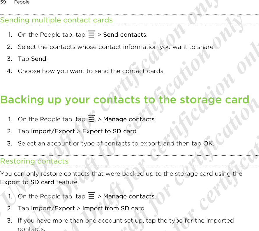 Sending multiple contact cards1. On the People tab, tap   &gt; Send contacts.2. Select the contacts whose contact information you want to share3. Tap Send.4. Choose how you want to send the contact cards.Backing up your contacts to the storage card1. On the People tab, tap   &gt; Manage contacts.2. Tap Import/Export &gt; Export to SD card.3. Select an account or type of contacts to export, and then tap OK.Restoring contactsYou can only restore contacts that were backed up to the storage card using theExport to SD card feature.1. On the People tab, tap   &gt; Manage contacts.2. Tap Import/Export &gt; Import from SD card.3. If you have more than one account set up, tap the type for the importedcontacts.59 People20120217_Primo UM Draft for certificaiton only 20120217_Primo UM Draft for certification only 20120217_Primo UM Draft for certification only 20120217_Primo UM Draft for certification only 20120217_Primo UM Draft for certification only  