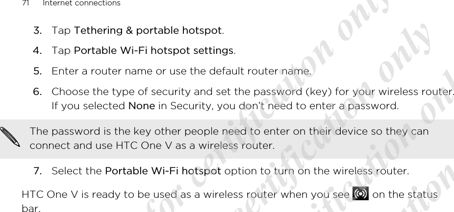 3. Tap Tethering &amp; portable hotspot.4. Tap Portable Wi-Fi hotspot settings.5. Enter a router name or use the default router name.6. Choose the type of security and set the password (key) for your wireless router.If you selected None in Security, you don’t need to enter a password. The password is the key other people need to enter on their device so they canconnect and use HTC One V as a wireless router.7. Select the Portable Wi-Fi hotspot option to turn on the wireless router.HTC One V is ready to be used as a wireless router when you see   on the statusbar.71 Internet connections20120217_Primo UM Draft for certificaiton only 20120217_Primo UM Draft for certification only 20120217_Primo UM Draft for certification only 20120217_Primo UM Draft for certification only 20120217_Primo UM Draft for certification only  