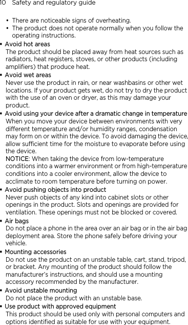 10    Safety and regulatory guide  There are noticeable signs of overheating.  The product does not operate normally when you follow the operating instructions.  Avoid hot areas The product should be placed away from heat sources such as radiators, heat registers, stoves, or other products (including amplifiers) that produce heat.  Avoid wet areas Never use the product in rain, or near washbasins or other wet locations. If your product gets wet, do not try to dry the product with the use of an oven or dryer, as this may damage your product.  Avoid using your device after a dramatic change in temperature When you move your device between environments with very different temperature and/or humidity ranges, condensation may form on or within the device. To avoid damaging the device, allow sufficient time for the moisture to evaporate before using the device. NOTICE: When taking the device from low-temperature conditions into a warmer environment or from high-temperature conditions into a cooler environment, allow the device to acclimate to room temperature before turning on power.  Avoid pushing objects into product Never push objects of any kind into cabinet slots or other openings in the product. Slots and openings are provided for ventilation. These openings must not be blocked or covered.  Air bags Do not place a phone in the area over an air bag or in the air bag deployment area. Store the phone safely before driving your vehicle.  Mounting accessories Do not use the product on an unstable table, cart, stand, tripod, or bracket. Any mounting of the product should follow the manufacturer’s instructions, and should use a mounting accessory recommended by the manufacturer.  Avoid unstable mounting Do not place the product with an unstable base.    Use product with approved equipment This product should be used only with personal computers and options identiﬁed as suitable for use with your equipment.   