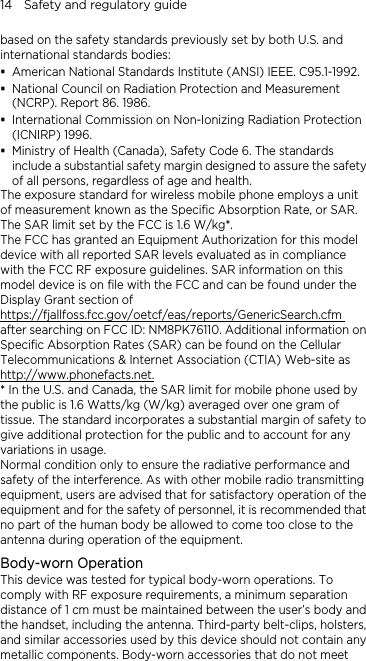 14    Safety and regulatory guide based on the safety standards previously set by both U.S. and international standards bodies:  American National Standards Institute (ANSI) IEEE. C95.1-1992.  National Council on Radiation Protection and Measurement (NCRP). Report 86. 1986.  International Commission on Non-Ionizing Radiation Protection (ICNIRP) 1996.  Ministry of Health (Canada), Safety Code 6. The standards include a substantial safety margin designed to assure the safety of all persons, regardless of age and health. The exposure standard for wireless mobile phone employs a unit of measurement known as the Specific Absorption Rate, or SAR. The SAR limit set by the FCC is 1.6 W/kg*. The FCC has granted an Equipment Authorization for this model device with all reported SAR levels evaluated as in compliance with the FCC RF exposure guidelines. SAR information on this model device is on file with the FCC and can be found under the Display Grant section of https://fjallfoss.fcc.gov/oetcf/eas/reports/GenericSearch.cfm after searching on FCC ID: NM8PK76110. Additional information on Specific Absorption Rates (SAR) can be found on the Cellular Telecommunications &amp; Internet Association (CTIA) Web-site as http://www.phonefacts.net. * In the U.S. and Canada, the SAR limit for mobile phone used by the public is 1.6 Watts/kg (W/kg) averaged over one gram of tissue. The standard incorporates a substantial margin of safety to give additional protection for the public and to account for any variations in usage. Normal condition only to ensure the radiative performance and safety of the interference. As with other mobile radio transmitting equipment, users are advised that for satisfactory operation of the equipment and for the safety of personnel, it is recommended that no part of the human body be allowed to come too close to the antenna during operation of the equipment. Body-worn Operation This device was tested for typical body-worn operations. To comply with RF exposure requirements, a minimum separation distance of 1 cm must be maintained between the user’s body and the handset, including the antenna. Third-party belt-clips, holsters, and similar accessories used by this device should not contain any metallic components. Body-worn accessories that do not meet 