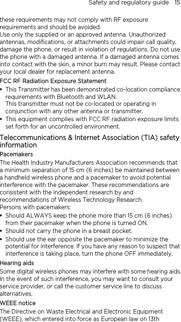 Safety and regulatory guide    15 these requirements may not comply with RF exposure requirements and should be avoided. Use only the supplied or an approved antenna. Unauthorized antennas, modifications, or attachments could impair call quality, damage the phone, or result in violation of regulations. Do not use the phone with a damaged antenna. If a damaged antenna comes into contact with the skin, a minor burn may result. Please contact your local dealer for replacement antenna. FCC RF Radiation Exposure Statement  This Transmitter has been demonstrated co-location compliance requirements with Bluetooth and WLAN. This transmitter must not be co-located or operating in conjunction with any other antenna or transmitter.  This equipment complies with FCC RF radiation exposure limits set forth for an uncontrolled environment. Telecommunications &amp; Internet Association (TIA) safety information Pacemakers The Health Industry Manufacturers Association recommends that a minimum separation of 15 cm (6 inches) be maintained between a handheld wireless phone and a pacemaker to avoid potential interference with the pacemaker. These recommendations are consistent with the independent research by and recommendations of Wireless Technology Research.   Persons with pacemakers:  Should ALWAYS keep the phone more than 15 cm (6 inches) from their pacemaker when the phone is turned ON.  Should not carry the phone in a breast pocket.  Should use the ear opposite the pacemaker to minimize the potential for interference. If you have any reason to suspect that interference is taking place, turn the phone OFF immediately. Hearing aids Some digital wireless phones may interfere with some hearing aids. In the event of such interference, you may want to consult your service provider, or call the customer service line to discuss alternatives. WEEE notice The Directive on Waste Electrical and Electronic Equipment (WEEE), which entered into force as European law on 13th 