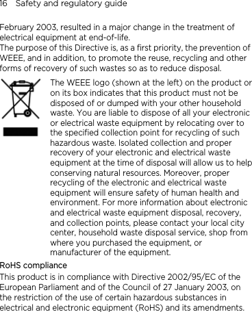16    Safety and regulatory guide February 2003, resulted in a major change in the treatment of electrical equipment at end-of-life.   The purpose of this Directive is, as a first priority, the prevention of WEEE, and in addition, to promote the reuse, recycling and other forms of recovery of such wastes so as to reduce disposal.    The WEEE logo (shown at the left) on the product or on its box indicates that this product must not be disposed of or dumped with your other household waste. You are liable to dispose of all your electronic or electrical waste equipment by relocating over to the specified collection point for recycling of such hazardous waste. Isolated collection and proper recovery of your electronic and electrical waste equipment at the time of disposal will allow us to helpconserving natural resources. Moreover, proper recycling of the electronic and electrical waste equipment will ensure safety of human health and environment. For more information about electronic and electrical waste equipment disposal, recovery, and collection points, please contact your local city center, household waste disposal service, shop from where you purchased the equipment, or manufacturer of the equipment. RoHS compliance This product is in compliance with Directive 2002/95/EC of the European Parliament and of the Council of 27 January 2003, on the restriction of the use of certain hazardous substances in electrical and electronic equipment (RoHS) and its amendments.