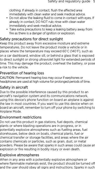 Safety and regulatory guide    5 clothing. If already in contact, flush the affected area immediately with clean water and seek medical advice.    Do not allow the leaking fluid to come in contact with eyes. If already in contact, DO NOT rub; rinse with clean water immediately and seek medical advice.    Take extra precautions to keep a leaking battery away from fire as there is a danger of ignition or explosion.   Safety precautions for direct sunlight Keep this product away from excessive moisture and extreme temperatures. Do not leave the product inside a vehicle or in places where the temperature may exceed 60°C (140°F), such as on a car dashboard, window sill, or behind a glass that is exposed to direct sunlight or strong ultraviolet light for extended periods of time. This may damage the product, overheat the battery, or pose a risk to the vehicle. Prevention of hearing loss CAUTION: Permanent hearing loss may occur if earphones or headphones are used at high volume for prolonged periods of time. Safety in aircraft Due to the possible interference caused by this product to an aircraft’s navigation system and its communications network, using this device’s phone function on board an airplane is against the law in most countries. If you want to use this device when on board an aircraft, remember to turn off your phone by switching to Airplane Mode. Environment restrictions Do not use this product in gas stations, fuel depots, chemical plants or where blasting operations are in progress, or in potentially explosive atmospheres such as fuelling areas, fuel storehouses, below deck on boats, chemical plants, fuel or chemical transfer or storage facilities, and areas where the air contains chemicals or particles, such as grain, dust, or metal powders. Please be aware that sparks in such areas could cause an explosion or fire resulting in bodily injury or even death. Explosive atmospheres When in any area with a potentially explosive atmosphere or where flammable materials exist, the product should be turned off and the user should obey all signs and instructions. Sparks in such 