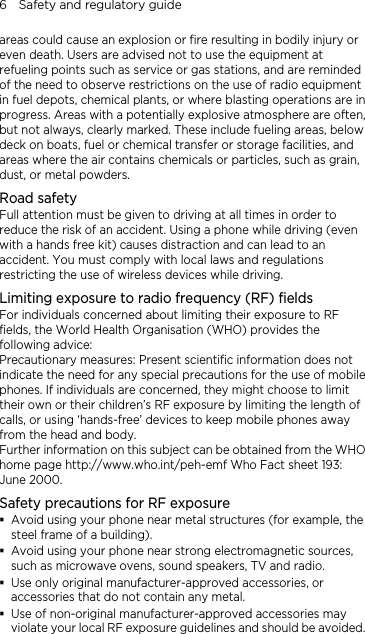 6    Safety and regulatory guide areas could cause an explosion or fire resulting in bodily injury or even death. Users are advised not to use the equipment at refueling points such as service or gas stations, and are reminded of the need to observe restrictions on the use of radio equipment in fuel depots, chemical plants, or where blasting operations are in progress. Areas with a potentially explosive atmosphere are often, but not always, clearly marked. These include fueling areas, below deck on boats, fuel or chemical transfer or storage facilities, and areas where the air contains chemicals or particles, such as grain, dust, or metal powders. Road safety Full attention must be given to driving at all times in order to reduce the risk of an accident. Using a phone while driving (even with a hands free kit) causes distraction and can lead to an accident. You must comply with local laws and regulations restricting the use of wireless devices while driving. Limiting exposure to radio frequency (RF) fields For individuals concerned about limiting their exposure to RF fields, the World Health Organisation (WHO) provides the following advice: Precautionary measures: Present scientific information does not indicate the need for any special precautions for the use of mobile phones. If individuals are concerned, they might choose to limit their own or their children’s RF exposure by limiting the length of calls, or using ‘hands-free’ devices to keep mobile phones away from the head and body. Further information on this subject can be obtained from the WHO home page http://www.who.int/peh-emf Who Fact sheet 193: June 2000. Safety precautions for RF exposure  Avoid using your phone near metal structures (for example, the steel frame of a building).  Avoid using your phone near strong electromagnetic sources, such as microwave ovens, sound speakers, TV and radio.  Use only original manufacturer-approved accessories, or accessories that do not contain any metal.  Use of non-original manufacturer-approved accessories may violate your local RF exposure guidelines and should be avoided.  