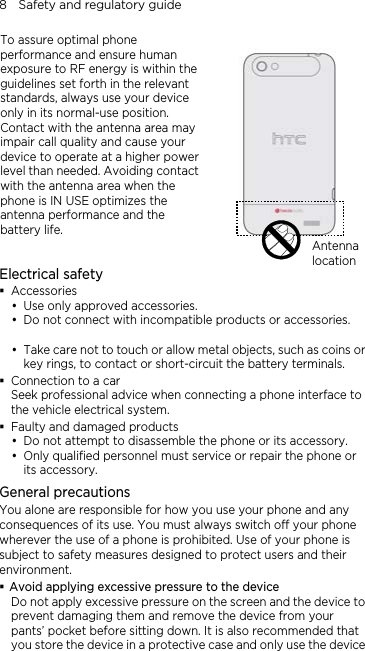 8    Safety and regulatory guide To assure optimal phone performance and ensure human exposure to RF energy is within the guidelines set forth in the relevant standards, always use your device only in its normal-use position. Contact with the antenna area may impair call quality and cause your device to operate at a higher power level than needed. Avoiding contact with the antenna area when the phone is IN USE optimizes the antenna performance and the battery life.   Antenna locationElectrical safety  Accessories  Use only approved accessories.  Do not connect with incompatible products or accessories.   Take care not to touch or allow metal objects, such as coins or key rings, to contact or short-circuit the battery terminals.  Connection to a car Seek professional advice when connecting a phone interface to the vehicle electrical system.  Faulty and damaged products  Do not attempt to disassemble the phone or its accessory.  Only qualified personnel must service or repair the phone or its accessory.   General precautions You alone are responsible for how you use your phone and any consequences of its use. You must always switch off your phone wherever the use of a phone is prohibited. Use of your phone is subject to safety measures designed to protect users and their environment.  Avoid applying excessive pressure to the device Do not apply excessive pressure on the screen and the device to prevent damaging them and remove the device from your pants’ pocket before sitting down. It is also recommended that you store the device in a protective case and only use the device 