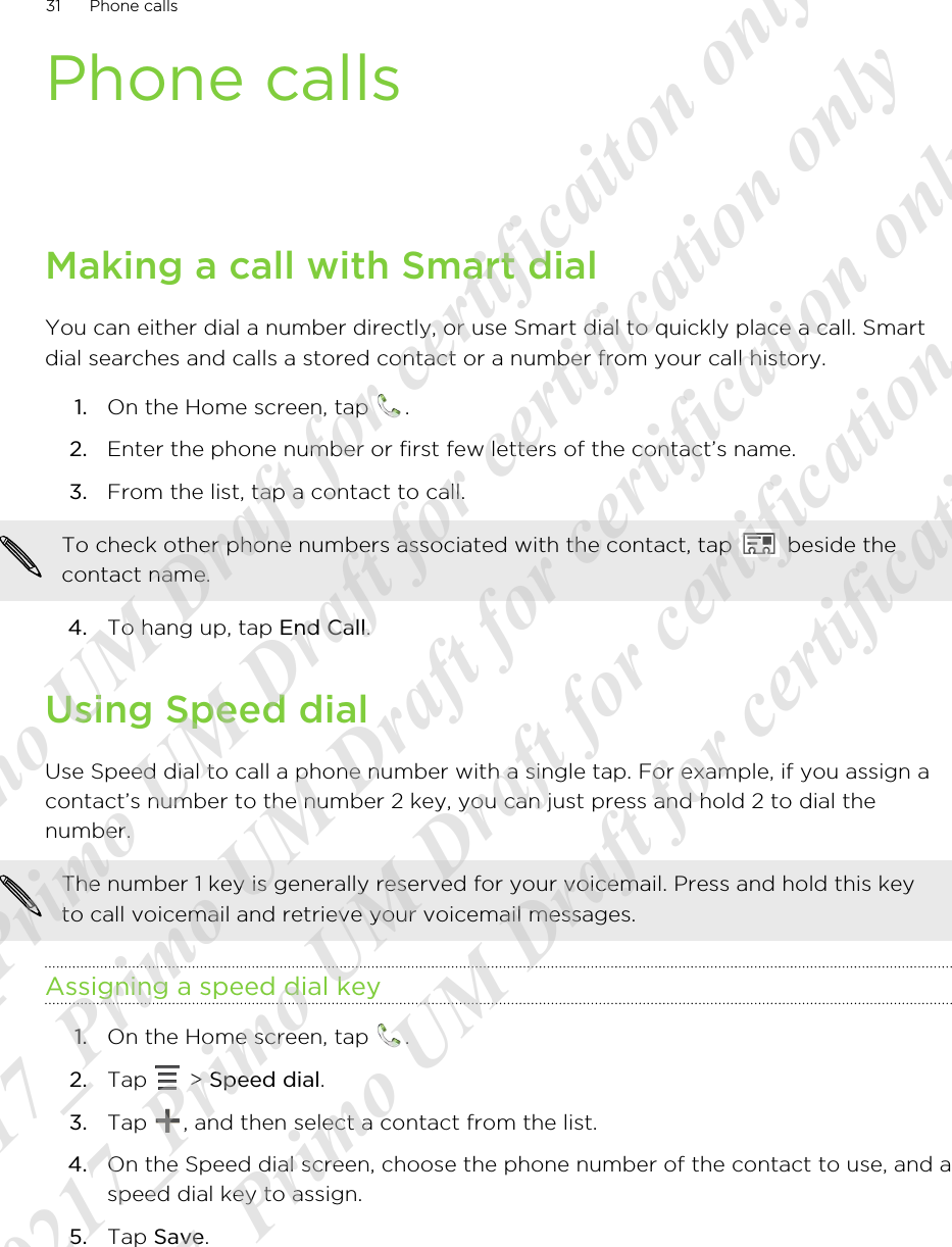 Phone callsMaking a call with Smart dialYou can either dial a number directly, or use Smart dial to quickly place a call. Smartdial searches and calls a stored contact or a number from your call history.1. On the Home screen, tap  .2. Enter the phone number or first few letters of the contact’s name.3. From the list, tap a contact to call. To check other phone numbers associated with the contact, tap   beside thecontact name.4. To hang up, tap End Call.Using Speed dialUse Speed dial to call a phone number with a single tap. For example, if you assign acontact’s number to the number 2 key, you can just press and hold 2 to dial thenumber.The number 1 key is generally reserved for your voicemail. Press and hold this keyto call voicemail and retrieve your voicemail messages.Assigning a speed dial key1. On the Home screen, tap  .2. Tap   &gt; Speed dial.3. Tap  , and then select a contact from the list.4. On the Speed dial screen, choose the phone number of the contact to use, and aspeed dial key to assign.5. Tap Save.31 Phone calls20120217_Primo UM Draft for certificaiton only 20120217_Primo UM Draft for certification only 20120217_Primo UM Draft for certification only 20120217_Primo UM Draft for certification only 20120217_Primo UM Draft for certification only  