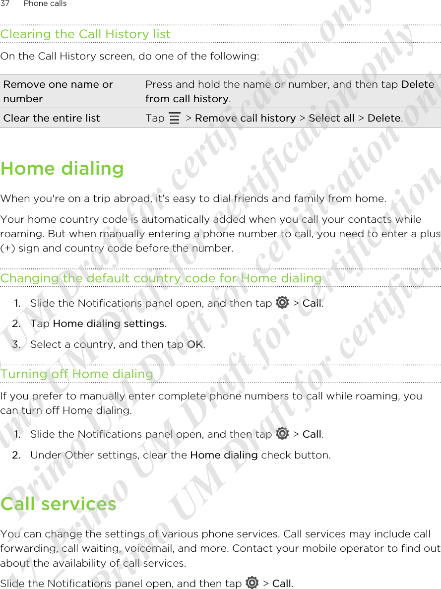Clearing the Call History listOn the Call History screen, do one of the following:Remove one name ornumberPress and hold the name or number, and then tap Deletefrom call history.Clear the entire list Tap   &gt; Remove call history &gt; Select all &gt; Delete.Home dialingWhen you&apos;re on a trip abroad, it&apos;s easy to dial friends and family from home.Your home country code is automatically added when you call your contacts whileroaming. But when manually entering a phone number to call, you need to enter a plus(+) sign and country code before the number.Changing the default country code for Home dialing1. Slide the Notifications panel open, and then tap   &gt; Call.2. Tap Home dialing settings.3. Select a country, and then tap OK.Turning off Home dialingIf you prefer to manually enter complete phone numbers to call while roaming, youcan turn off Home dialing.1. Slide the Notifications panel open, and then tap   &gt; Call.2. Under Other settings, clear the Home dialing check button.Call servicesYou can change the settings of various phone services. Call services may include callforwarding, call waiting, voicemail, and more. Contact your mobile operator to find outabout the availability of call services.Slide the Notifications panel open, and then tap   &gt; Call.37 Phone calls20120217_Primo UM Draft for certificaiton only 20120217_Primo UM Draft for certification only 20120217_Primo UM Draft for certification only 20120217_Primo UM Draft for certification only 20120217_Primo UM Draft for certification only  