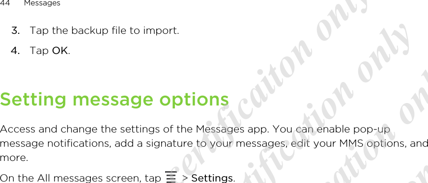 3. Tap the backup file to import.4. Tap OK.Setting message optionsAccess and change the settings of the Messages app. You can enable pop-upmessage notifications, add a signature to your messages, edit your MMS options, andmore.On the All messages screen, tap   &gt; Settings.44 Messages20120217_Primo UM Draft for certificaiton only 20120217_Primo UM Draft for certification only 20120217_Primo UM Draft for certification only 20120217_Primo UM Draft for certification only 20120217_Primo UM Draft for certification only  
