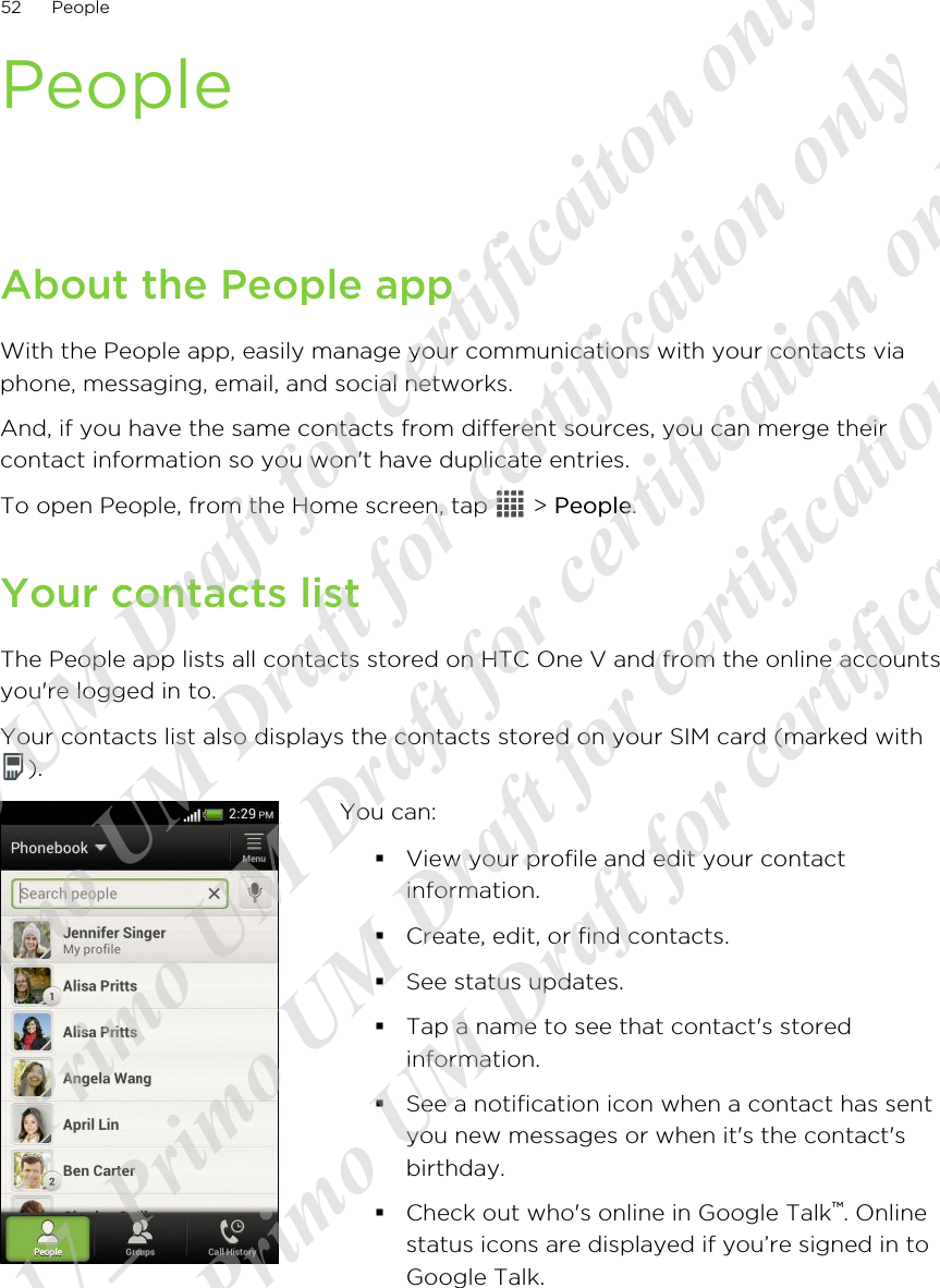 PeopleAbout the People appWith the People app, easily manage your communications with your contacts viaphone, messaging, email, and social networks.And, if you have the same contacts from different sources, you can merge theircontact information so you won&apos;t have duplicate entries.To open People, from the Home screen, tap   &gt; People.Your contacts listThe People app lists all contacts stored on HTC One V and from the online accountsyou&apos;re logged in to.Your contacts list also displays the contacts stored on your SIM card (marked with).You can:§View your profile and edit your contactinformation.§Create, edit, or find contacts.§See status updates.§Tap a name to see that contact&apos;s storedinformation.§See a notification icon when a contact has sentyou new messages or when it&apos;s the contact&apos;sbirthday.§Check out who&apos;s online in Google Talk™. Onlinestatus icons are displayed if you’re signed in toGoogle Talk.52 People20120217_Primo UM Draft for certificaiton only 20120217_Primo UM Draft for certification only 20120217_Primo UM Draft for certification only 20120217_Primo UM Draft for certification only 20120217_Primo UM Draft for certification only  
