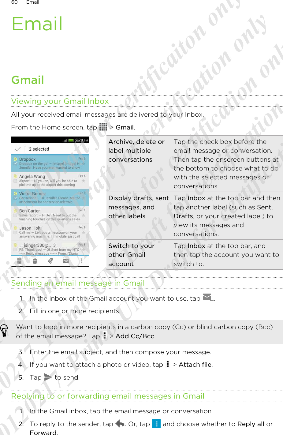 EmailGmailViewing your Gmail InboxAll your received email messages are delivered to your Inbox.From the Home screen, tap   &gt; Gmail. Archive, delete orlabel multipleconversationsTap the check box before theemail message or conversation.Then tap the onscreen buttons atthe bottom to choose what to dowith the selected messages orconversations.Display drafts, sentmessages, andother labelsTap Inbox at the top bar and thentap another label (such as Sent,Drafts, or your created label) toview its messages andconversations.Switch to yourother GmailaccountTap Inbox at the top bar, andthen tap the account you want toswitch to.Sending an email message in Gmail1. In the inbox of the Gmail account you want to use, tap  .2. Fill in one or more recipients. Want to loop in more recipients in a carbon copy (Cc) or blind carbon copy (Bcc)of the email message? Tap   &gt; Add Cc/Bcc.3. Enter the email subject, and then compose your message.4. If you want to attach a photo or video, tap   &gt; Attach file.5. Tap   to send.Replying to or forwarding email messages in Gmail1. In the Gmail inbox, tap the email message or conversation.2. To reply to the sender, tap  . Or, tap   and choose whether to Reply all orForward.60 Email20120217_Primo UM Draft for certificaiton only 20120217_Primo UM Draft for certification only 20120217_Primo UM Draft for certification only 20120217_Primo UM Draft for certification only 20120217_Primo UM Draft for certification only  