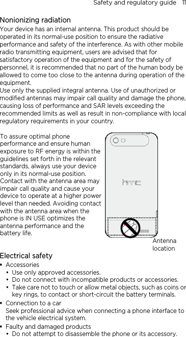 Safety and regulatory guide    11 Nonionizing radiation Your device has an internal antenna. This product should be operated in its normal-use position to ensure the radiative performance and safety of the interference. As with other mobile radio transmitting equipment, users are advised that for satisfactory operation of the equipment and for the safety of personnel, it is recommended that no part of the human body be allowed to come too close to the antenna during operation of the equipment. Use only the supplied integral antenna. Use of unauthorized or modified antennas may impair call quality and damage the phone, causing loss of performance and SAR levels exceeding the recommended limits as well as result in non-compliance with local regulatory requirements in your country.  To assure optimal phone performance and ensure human exposure to RF energy is within the guidelines set forth in the relevant standards, always use your device only in its normal-use position. Contact with the antenna area may impair call quality and cause your device to operate at a higher power level than needed. Avoiding contact with the antenna area when the phone is IN USE optimizes the antenna performance and the battery life.   Electrical safety  Accessories  Use only approved accessories.  Do not connect with incompatible products or accessories.  Take care not to touch or allow metal objects, such as coins or key rings, to contact or short-circuit the battery terminals.  Connection to a car Seek professional advice when connecting a phone interface to the vehicle electrical system.  Faulty and damaged products  Do not attempt to disassemble the phone or its accessory. Antenna location 