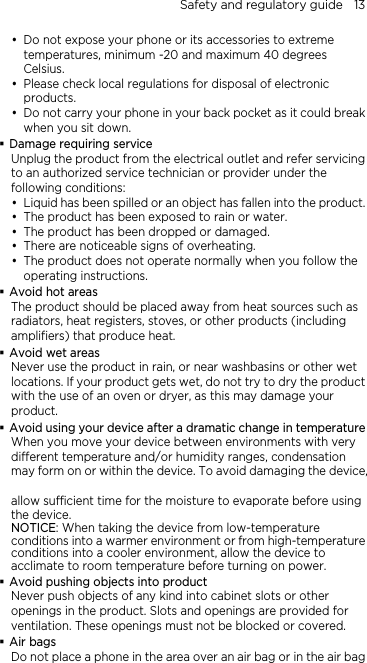 Safety and regulatory guide    13  Do not expose your phone or its accessories to extreme temperatures, minimum -20 and maximum 40 degrees Celsius.  Please check local regulations for disposal of electronic products.  Do not carry your phone in your back pocket as it could break when you sit down.  Damage requiring service Unplug the product from the electrical outlet and refer servicing to an authorized service technician or provider under the following conditions:  Liquid has been spilled or an object has fallen into the product.  The product has been exposed to rain or water.  The product has been dropped or damaged.  There are noticeable signs of overheating.  The product does not operate normally when you follow the operating instructions.  Avoid hot areas The product should be placed away from heat sources such as radiators, heat registers, stoves, or other products (including amplifiers) that produce heat.  Avoid wet areas Never use the product in rain, or near washbasins or other wet locations. If your product gets wet, do not try to dry the product with the use of an oven or dryer, as this may damage your product.  Avoid using your device after a dramatic change in temperature When you move your device between environments with very different temperature and/or humidity ranges, condensation may form on or within the device. To avoid damaging the device,    allow sufficient time for the moisture to evaporate before using the device. NOTICE: When taking the device from low-temperature conditions into a warmer environment or from high-temperature conditions into a cooler environment, allow the device to acclimate to room temperature before turning on power.  Avoid pushing objects into product Never push objects of any kind into cabinet slots or other openings in the product. Slots and openings are provided for ventilation. These openings must not be blocked or covered.  Air bags Do not place a phone in the area over an air bag or in the air bag 