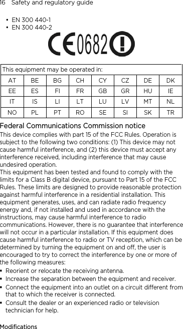 16    Safety and regulatory guide  EN 300 440-1  EN 300 440-2   This equipment may be operated in: AT BE BG CH CY CZ DE DK EE ES  FI  FR GB GR HU  IE IT IS LI LT LU LV MT NL NO PL PT RO SE SI SK TR Federal Communications Commission notice   This device complies with part 15 of the FCC Rules. Operation is subject to the following two conditions: (1) This device may not cause harmful interference, and (2) this device must accept any interference received, including interference that may cause undesired operation. This equipment has been tested and found to comply with the limits for a Class B digital device, pursuant to Part 15 of the FCC Rules. These limits are designed to provide reasonable protection against harmful interference in a residential installation. This equipment generates, uses, and can radiate radio frequency energy and, if not installed and used in accordance with the instructions, may cause harmful interference to radio communications. However, there is no guarantee that interference will not occur in a particular installation. If this equipment does cause harmful interference to radio or TV reception, which can be determined by turning the equipment on and off, the user is encouraged to try to correct the interference by one or more of the following measures:  Reorient or relocate the receiving antenna.    Increase the separation between the equipment and receiver.  Connect the equipment into an outlet on a circuit different from that to which the receiver is connected.  Consult the dealer or an experienced radio or television technician for help.    Modifications 