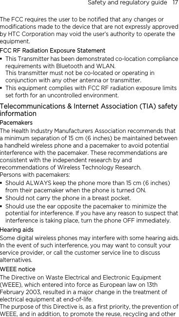 Safety and regulatory guide    17 The FCC requires the user to be notified that any changes or modifications made to the device that are not expressly approved by HTC Corporation may void the user’s authority to operate the equipment. FCC RF Radiation Exposure Statement  This Transmitter has been demonstrated co-location compliance requirements with Bluetooth and WLAN. This transmitter must not be co-located or operating in conjunction with any other antenna or transmitter.  This equipment complies with FCC RF radiation exposure limits set forth for an uncontrolled environment. Telecommunications &amp; Internet Association (TIA) safety information Pacemakers The Health Industry Manufacturers Association recommends that a minimum separation of 15 cm (6 inches) be maintained between a handheld wireless phone and a pacemaker to avoid potential interference with the pacemaker. These recommendations are consistent with the independent research by and recommendations of Wireless Technology Research.   Persons with pacemakers:  Should ALWAYS keep the phone more than 15 cm (6 inches) from their pacemaker when the phone is turned ON.  Should not carry the phone in a breast pocket.  Should use the ear opposite the pacemaker to minimize the potential for interference. If you have any reason to suspect that interference is taking place, turn the phone OFF immediately. Hearing aids Some digital wireless phones may interfere with some hearing aids. In the event of such interference, you may want to consult your service provider, or call the customer service line to discuss alternatives. WEEE notice The Directive on Waste Electrical and Electronic Equipment (WEEE), which entered into force as European law on 13th February 2003, resulted in a major change in the treatment of electrical equipment at end-of-life.   The purpose of this Directive is, as a first priority, the prevention of WEEE, and in addition, to promote the reuse, recycling and other 
