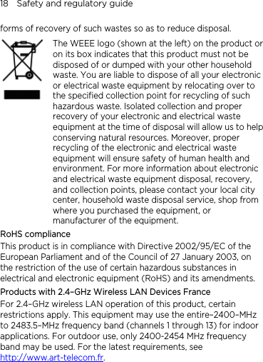 18    Safety and regulatory guide forms of recovery of such wastes so as to reduce disposal.    The WEEE logo (shown at the left) on the product or on its box indicates that this product must not be disposed of or dumped with your other household waste. You are liable to dispose of all your electronic or electrical waste equipment by relocating over to the specified collection point for recycling of such hazardous waste. Isolated collection and proper recovery of your electronic and electrical waste equipment at the time of disposal will allow us to helpconserving natural resources. Moreover, proper recycling of the electronic and electrical waste equipment will ensure safety of human health and environment. For more information about electronic and electrical waste equipment disposal, recovery, and collection points, please contact your local city center, household waste disposal service, shop from where you purchased the equipment, or manufacturer of the equipment. RoHS compliance This product is in compliance with Directive 2002/95/EC of the European Parliament and of the Council of 27 January 2003, on the restriction of the use of certain hazardous substances in electrical and electronic equipment (RoHS) and its amendments. Products with 2.4–GHz Wireless LAN Devices France For 2.4–GHz wireless LAN operation of this product, certain restrictions apply. This equipment may use the entire–2400–MHz to 2483.5–MHz frequency band (channels 1 through 13) for indoor applications. For outdoor use, only 2400-2454 MHz frequency band may be used. For the latest requirements, see http://www.art-telecom.fr.  