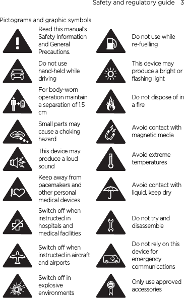 Safety and regulatory guide    3 Pictograms and graphic symbols  Read this manual’s Safety Information and General Precautions. Do not use while re-fuelling  Do not use hand-held while driving This device may produce a bright or flashing light  For body-worn operation maintain a separation of 1.5 cm Do not dispose of in a fire  Small parts may cause a choking hazard Avoid contact with magnetic media  This device may produce a loud sound Avoid extreme temperatures  Keep away from pacemakers and other personal medical devices Avoid contact with liquid, keep dry  Switch off when instructed in hospitals and medical facilities Do not try and disassemble  Switch off when instructed in aircraft and airports Do not rely on this device for emergency communications  Switch off in explosive environments Only use approved accessories  