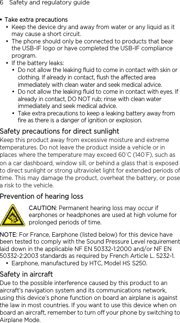 6    Safety and regulatory guide  Take extra precautions  Keep the device dry and away from water or any liquid as it may cause a short circuit.    The phone should only be connected to products that bear the USB-IF logo or have completed the USB-IF compliance program.  If the battery leaks:    Do not allow the leaking fluid to come in contact with skin or clothing. If already in contact, flush the affected area immediately with clean water and seek medical advice.    Do not allow the leaking fluid to come in contact with eyes. If already in contact, DO NOT rub; rinse with clean water immediately and seek medical advice.    Take extra precautions to keep a leaking battery away from fire as there is a danger of ignition or explosion.   Safety precautions for direct sunlight Keep this product away from excessive moisture and extreme temperatures. Do not leave the product inside a vehicle or in places where the temperature may exceed 60°C (140°F), such as on a car dashboard, window sill, or behind a glass that is exposed to direct sunlight or strong ultraviolet light for extended periods of time. This may damage the product, overheat the battery, or pose a risk to the vehicle. Prevention of hearing loss  CAUTION: Permanent hearing loss may occur if earphones or headphones are used at high volume for prolonged periods of time. NOTE: For France, Earphone (listed below) for this device have been tested to comply with the Sound Pressure Level requirement laid down in the applicable NF EN 50332-1:2000 and/or NF EN 50332-2:2003 standards as required by French Article L. 5232-1.  Earphone, manufactured by HTC, Model HS S250. Safety in aircraft Due to the possible interference caused by this product to an aircraft’s navigation system and its communications network, using this device’s phone function on board an airplane is against the law in most countries. If you want to use this device when on board an aircraft, remember to turn off your phone by switching to Airplane Mode. 