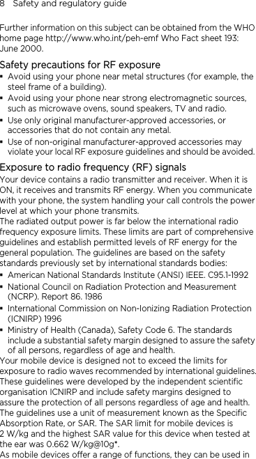 8    Safety and regulatory guide Further information on this subject can be obtained from the WHO home page http://www.who.int/peh-emf Who Fact sheet 193: June 2000. Safety precautions for RF exposure  Avoid using your phone near metal structures (for example, the steel frame of a building).  Avoid using your phone near strong electromagnetic sources, such as microwave ovens, sound speakers, TV and radio.  Use only original manufacturer-approved accessories, or accessories that do not contain any metal.  Use of non-original manufacturer-approved accessories may violate your local RF exposure guidelines and should be avoided. Exposure to radio frequency (RF) signals Your device contains a radio transmitter and receiver. When it is ON, it receives and transmits RF energy. When you communicate with your phone, the system handling your call controls the power level at which your phone transmits. The radiated output power is far below the international radio frequency exposure limits. These limits are part of comprehensive guidelines and establish permitted levels of RF energy for the general population. The guidelines are based on the safety standards previously set by international standards bodies:    American National Standards Institute (ANSI) IEEE. C95.1-1992  National Council on Radiation Protection and Measurement (NCRP). Report 86. 1986  International Commission on Non-Ionizing Radiation Protection (ICNIRP) 1996    Ministry of Health (Canada), Safety Code 6. The standards include a substantial safety margin designed to assure the safety of all persons, regardless of age and health. Your mobile device is designed not to exceed the limits for exposure to radio waves recommended by international guidelines. These guidelines were developed by the independent scientific organisation ICNIRP and include safety margins designed to assure the protection of all persons regardless of age and health. The guidelines use a unit of measurement known as the Specific Absorption Rate, or SAR. The SAR limit for mobile devices is   2 W/kg and the highest SAR value for this device when tested at the ear was 0.662 W/kg@10g*. As mobile devices offer a range of functions, they can be used in 