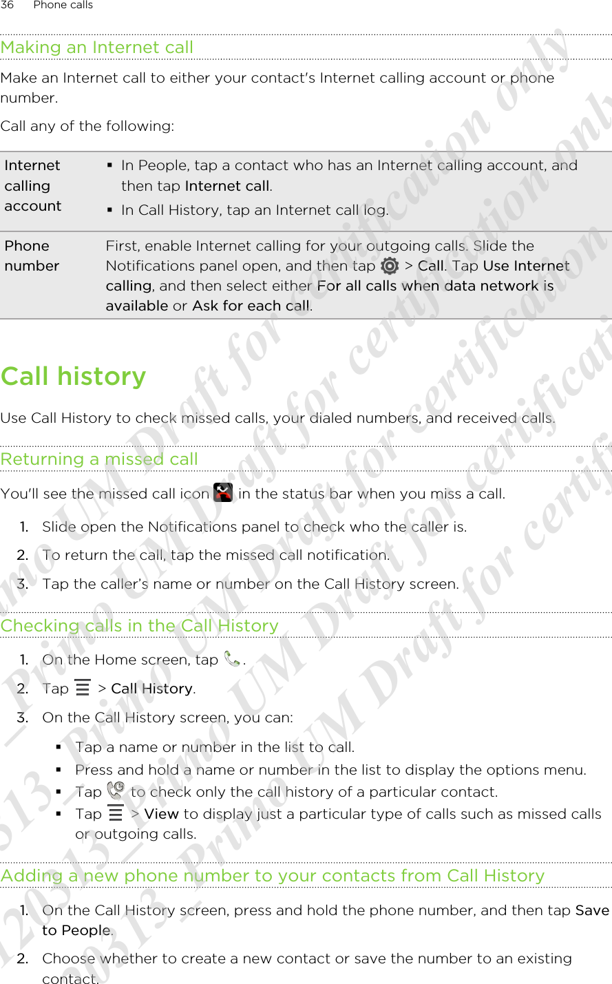 Making an Internet callMake an Internet call to either your contact&apos;s Internet calling account or phonenumber.Call any of the following:Internetcallingaccount§In People, tap a contact who has an Internet calling account, andthen tap Internet call.§In Call History, tap an Internet call log.PhonenumberFirst, enable Internet calling for your outgoing calls. Slide theNotifications panel open, and then tap   &gt; Call. Tap Use Internetcalling, and then select either For all calls when data network isavailable or Ask for each call.Call historyUse Call History to check missed calls, your dialed numbers, and received calls.Returning a missed callYou&apos;ll see the missed call icon   in the status bar when you miss a call.1. Slide open the Notifications panel to check who the caller is.2. To return the call, tap the missed call notification.3. Tap the caller’s name or number on the Call History screen.Checking calls in the Call History1. On the Home screen, tap  .2. Tap   &gt; Call History.3. On the Call History screen, you can:§Tap a name or number in the list to call.§Press and hold a name or number in the list to display the options menu.§Tap   to check only the call history of a particular contact.§Tap   &gt; View to display just a particular type of calls such as missed callsor outgoing calls.Adding a new phone number to your contacts from Call History1. On the Call History screen, press and hold the phone number, and then tap Saveto People.2. Choose whether to create a new contact or save the number to an existingcontact.36 Phone calls20120313_Primo UM Draft for certification only 20120313_Primo UM Draft for certification only 20120313_Primo UM Draft for certification only 20120313_Primo UM Draft for certification only 20120313_Primo UM Draft for certification only