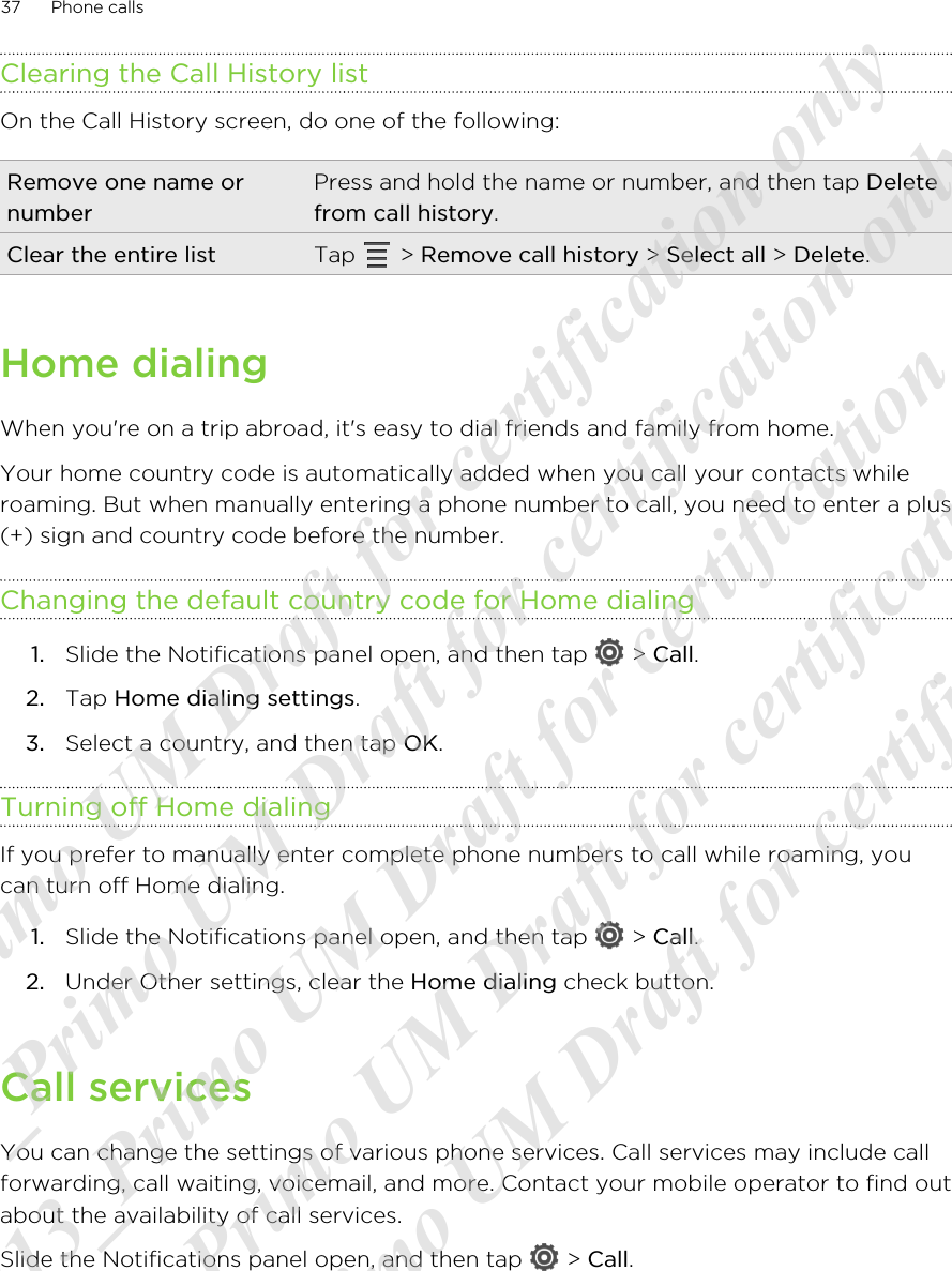 Clearing the Call History listOn the Call History screen, do one of the following:Remove one name ornumberPress and hold the name or number, and then tap Deletefrom call history.Clear the entire list Tap   &gt; Remove call history &gt; Select all &gt; Delete.Home dialingWhen you&apos;re on a trip abroad, it&apos;s easy to dial friends and family from home.Your home country code is automatically added when you call your contacts whileroaming. But when manually entering a phone number to call, you need to enter a plus(+) sign and country code before the number.Changing the default country code for Home dialing1. Slide the Notifications panel open, and then tap   &gt; Call.2. Tap Home dialing settings.3. Select a country, and then tap OK.Turning off Home dialingIf you prefer to manually enter complete phone numbers to call while roaming, youcan turn off Home dialing.1. Slide the Notifications panel open, and then tap   &gt; Call.2. Under Other settings, clear the Home dialing check button.Call servicesYou can change the settings of various phone services. Call services may include callforwarding, call waiting, voicemail, and more. Contact your mobile operator to find outabout the availability of call services.Slide the Notifications panel open, and then tap   &gt; Call.37 Phone calls20120313_Primo UM Draft for certification only 20120313_Primo UM Draft for certification only 20120313_Primo UM Draft for certification only 20120313_Primo UM Draft for certification only 20120313_Primo UM Draft for certification only