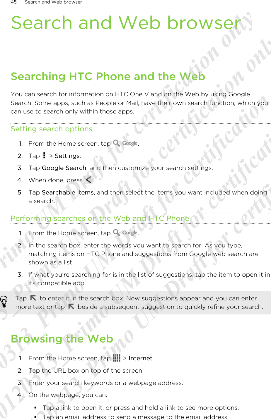 Search and Web browserSearching HTC Phone and the WebYou can search for information on HTC One V and on the Web by using GoogleSearch. Some apps, such as People or Mail, have their own search function, which youcan use to search only within those apps.Setting search options1. From the Home screen, tap  .2. Tap   &gt; Settings.3. Tap Google Search, and then customize your search settings.4. When done, press  .5. Tap Searchable items, and then select the items you want included when doinga search.Performing searches on the Web and HTC Phone1. From the Home screen, tap  .2. In the search box, enter the words you want to search for. As you type,matching items on HTC Phone and suggestions from Google web search areshown as a list.3. If what you’re searching for is in the list of suggestions, tap the item to open it inits compatible app. Tap   to enter it in the search box. New suggestions appear and you can entermore text or tap   beside a subsequent suggestion to quickly refine your search.Browsing the Web1. From the Home screen, tap   &gt; Internet.2. Tap the URL box on top of the screen.3. Enter your search keywords or a webpage address.4. On the webpage, you can:§Tap a link to open it, or press and hold a link to see more options.§Tap an email address to send a message to the email address.45 Search and Web browser20120313_Primo UM Draft for certification only 20120313_Primo UM Draft for certification only 20120313_Primo UM Draft for certification only 20120313_Primo UM Draft for certification only 20120313_Primo UM Draft for certification only