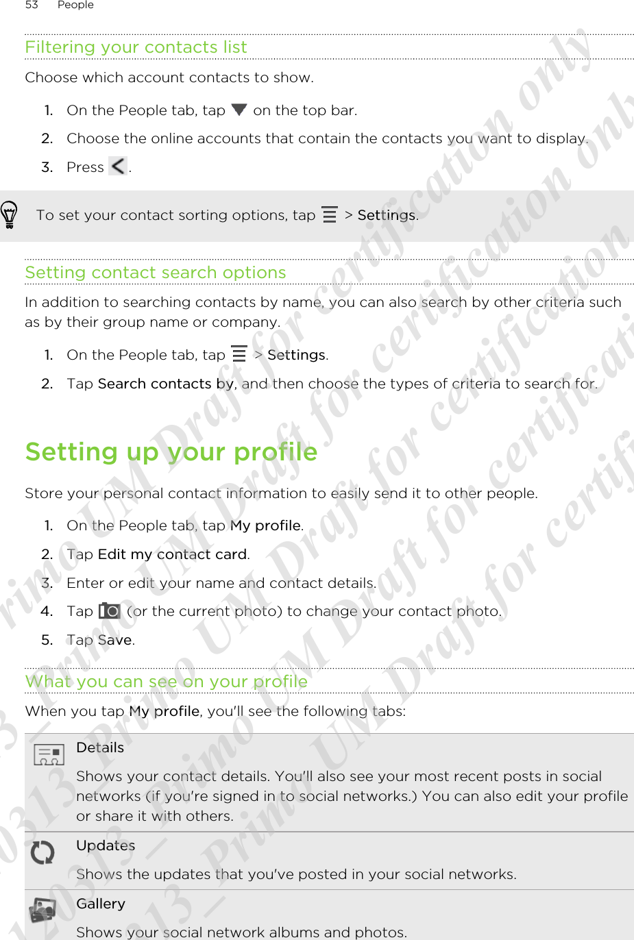 Filtering your contacts listChoose which account contacts to show.1. On the People tab, tap   on the top bar.2. Choose the online accounts that contain the contacts you want to display.3. Press  .To set your contact sorting options, tap   &gt; Settings.Setting contact search optionsIn addition to searching contacts by name, you can also search by other criteria suchas by their group name or company.1. On the People tab, tap   &gt; Settings.2. Tap Search contacts by, and then choose the types of criteria to search for.Setting up your profileStore your personal contact information to easily send it to other people.1. On the People tab, tap My profile.2. Tap Edit my contact card.3. Enter or edit your name and contact details.4. Tap   (or the current photo) to change your contact photo.5. Tap Save.What you can see on your profileWhen you tap My profile, you&apos;ll see the following tabs:DetailsShows your contact details. You&apos;ll also see your most recent posts in socialnetworks (if you&apos;re signed in to social networks.) You can also edit your profileor share it with others.UpdatesShows the updates that you&apos;ve posted in your social networks.GalleryShows your social network albums and photos.53 People20120313_Primo UM Draft for certification only 20120313_Primo UM Draft for certification only 20120313_Primo UM Draft for certification only 20120313_Primo UM Draft for certification only 20120313_Primo UM Draft for certification only