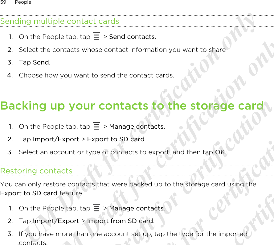 Sending multiple contact cards1. On the People tab, tap   &gt; Send contacts.2. Select the contacts whose contact information you want to share3. Tap Send.4. Choose how you want to send the contact cards.Backing up your contacts to the storage card1. On the People tab, tap   &gt; Manage contacts.2. Tap Import/Export &gt; Export to SD card.3. Select an account or type of contacts to export, and then tap OK.Restoring contactsYou can only restore contacts that were backed up to the storage card using theExport to SD card feature.1. On the People tab, tap   &gt; Manage contacts.2. Tap Import/Export &gt; Import from SD card.3. If you have more than one account set up, tap the type for the importedcontacts.59 People20120313_Primo UM Draft for certification only 20120313_Primo UM Draft for certification only 20120313_Primo UM Draft for certification only 20120313_Primo UM Draft for certification only 20120313_Primo UM Draft for certification only