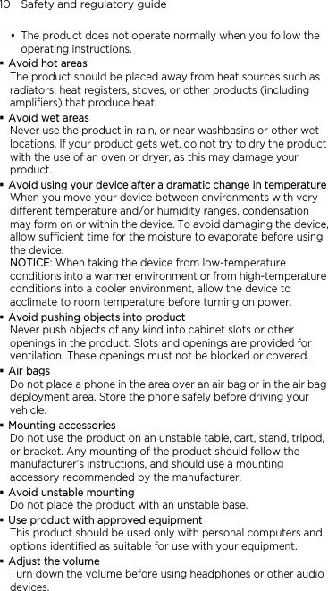 10    Safety and regulatory guide y The product does not operate normally when you follow the operating instructions.  Avoid hot areas The product should be placed away from heat sources such as radiators, heat registers, stoves, or other products (including amplifiers) that produce heat.  Avoid wet areas Never use the product in rain, or near washbasins or other wet locations. If your product gets wet, do not try to dry the product with the use of an oven or dryer, as this may damage your product.  Avoid using your device after a dramatic change in temperature When you move your device between environments with very different temperature and/or humidity ranges, condensation may form on or within the device. To avoid damaging the device, allow sufficient time for the moisture to evaporate before using the device. NOTICE: When taking the device from low-temperature conditions into a warmer environment or from high-temperature conditions into a cooler environment, allow the device to acclimate to room temperature before turning on power.  Avoid pushing objects into product Never push objects of any kind into cabinet slots or other openings in the product. Slots and openings are provided for ventilation. These openings must not be blocked or covered.  Air bags Do not place a phone in the area over an air bag or in the air bag deployment area. Store the phone safely before driving your vehicle.  Mounting accessories Do not use the product on an unstable table, cart, stand, tripod, or bracket. Any mounting of the product should follow the manufacturer’s instructions, and should use a mounting accessory recommended by the manufacturer.  Avoid unstable mounting Do not place the product with an unstable base.    Use product with approved equipment This product should be used only with personal computers and options identiﬁed as suitable for use with your equipment.  Adjust the volume Turn down the volume before using headphones or other audio devices. 