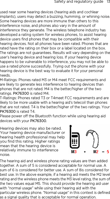 Safety and regulatory guide    13 used near some hearing devices (hearing aids and cochlear implants), users may detect a buzzing, humming, or whining noise. Some hearing devices are more immune than others to this interference noise, and phones also vary in the amount of interference they generate. The wireless telephone industry has developed a rating system for wireless phones, to assist hearing device users find phones that may be compatible with their hearing devices. Not all phones have been rated. Phones that are rated have the rating on their box or a label located on the box. The ratings are not guarantees. Results will vary depending on the user’s hearing device and hearing loss. If your hearing device happens to be vulnerable to interference, you may not be able to use a rated phone successfully. Trying out the phone with your hearing device is the best way to evaluate it for your personal needs. M-Ratings: Phones rated M3 or M4 meet FCC requirements and are likely to generate less interference to hearing devices than phones that are not rated. M4 is the better/higher of the two ratings. PK76300 is rated M4. T-Ratings: Phones rated T3 or T4meet FCC requirements and are likely to be more usable with a hearing aid’s telecoil than phones that are not rated. T4 is the better/higher of the two ratings. Your PK76300 is rated T4. Please power off the Bluetooth function while using hearing aid devices with your PK76300. Hearing devices may also be rated. Your hearing device manufacturer or hearing health professional may help you find this rating. Higher ratings mean that the hearing device is relatively immune to interference noise.    The hearing aid and wireless phone rating values are then added together. A sum of 5 is considered acceptable for normal use. A sum of 6 is considered for better use. A sum of 8is considered for best use. In the above example, if a hearing aid meets the M2 level rating and the wireless phone meets the M3 level rating, the sum of the two values equal M5. This should provide the hearing aid user with “normal usage” while using their hearing aid with the particular wireless phone. “Normal usage” in this context is defined as a signal quality that is acceptable for normal operation. 