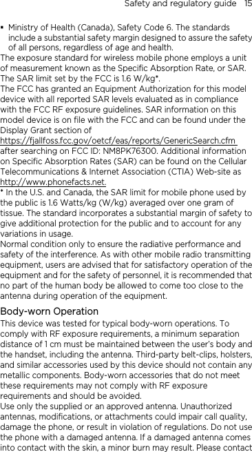 Safety and regulatory guide    15  Ministry of Health (Canada), Safety Code 6. The standards include a substantial safety margin designed to assure the safety of all persons, regardless of age and health. The exposure standard for wireless mobile phone employs a unit of measurement known as the Specific Absorption Rate, or SAR. The SAR limit set by the FCC is 1.6 W/kg*. The FCC has granted an Equipment Authorization for this model device with all reported SAR levels evaluated as in compliance with the FCC RF exposure guidelines. SAR information on this model device is on file with the FCC and can be found under the Display Grant section of https://fjallfoss.fcc.gov/oetcf/eas/reports/GenericSearch.cfm after searching on FCC ID: NM8PK76300. Additional information on Specific Absorption Rates (SAR) can be found on the Cellular Telecommunications &amp; Internet Association (CTIA) Web-site as http://www.phonefacts.net.* In the U.S. and Canada, the SAR limit for mobile phone used by the public is 1.6 Watts/kg (W/kg) averaged over one gram of tissue. The standard incorporates a substantial margin of safety to give additional protection for the public and to account for any variations in usage. Normal condition only to ensure the radiative performance and safety of the interference. As with other mobile radio transmitting equipment, users are advised that for satisfactory operation of the equipment and for the safety of personnel, it is recommended that no part of the human body be allowed to come too close to the antenna during operation of the equipment. Body-worn Operation This device was tested for typical body-worn operations. To comply with RF exposure requirements, a minimum separation distance of 1 cm must be maintained between the user’s body and the handset, including the antenna. Third-party belt-clips, holsters, and similar accessories used by this device should not contain any metallic components. Body-worn accessories that do not meet these requirements may not comply with RF exposure requirements and should be avoided. Use only the supplied or an approved antenna. Unauthorized antennas, modifications, or attachments could impair call quality, damage the phone, or result in violation of regulations. Do not use the phone with a damaged antenna. If a damaged antenna comes into contact with the skin, a minor burn may result. Please contact 