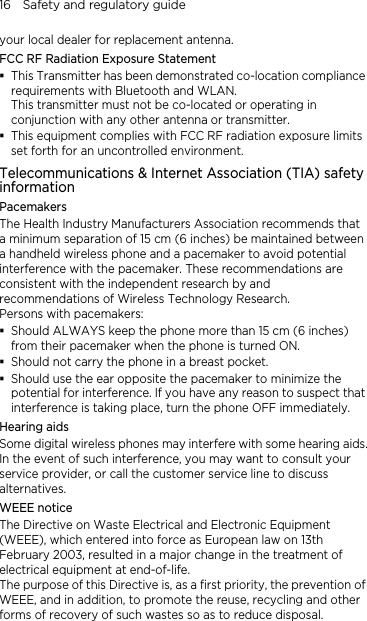 16    Safety and regulatory guide your local dealer for replacement antenna. FCC RF Radiation Exposure Statement  This Transmitter has been demonstrated co-location compliance requirements with Bluetooth and WLAN. This transmitter must not be co-located or operating in conjunction with any other antenna or transmitter.  This equipment complies with FCC RF radiation exposure limits set forth for an uncontrolled environment. Telecommunications &amp; Internet Association (TIA) safety information Pacemakers The Health Industry Manufacturers Association recommends that a minimum separation of 15 cm (6 inches) be maintained between a handheld wireless phone and a pacemaker to avoid potential interference with the pacemaker. These recommendations are consistent with the independent research by and recommendations of Wireless Technology Research.   Persons with pacemakers:  Should ALWAYS keep the phone more than 15 cm (6 inches) from their pacemaker when the phone is turned ON.  Should not carry the phone in a breast pocket.  Should use the ear opposite the pacemaker to minimize the potential for interference. If you have any reason to suspect that interference is taking place, turn the phone OFF immediately. Hearing aids Some digital wireless phones may interfere with some hearing aids. In the event of such interference, you may want to consult your service provider, or call the customer service line to discuss alternatives. WEEE notice The Directive on Waste Electrical and Electronic Equipment (WEEE), which entered into force as European law on 13th February 2003, resulted in a major change in the treatment of electrical equipment at end-of-life.   The purpose of this Directive is, as a first priority, the prevention of WEEE, and in addition, to promote the reuse, recycling and other forms of recovery of such wastes so as to reduce disposal. 