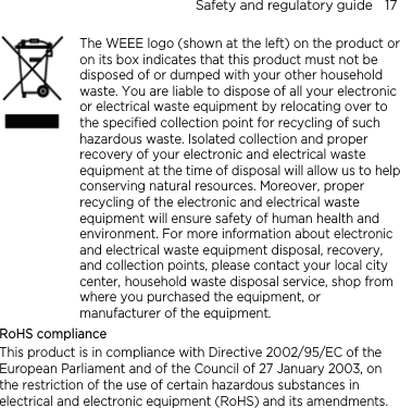 Safety and regulatory guide    17    The WEEE logo (shown at the left) on the product or on its box indicates that this product must not be disposed of or dumped with your other household waste. You are liable to dispose of all your electronic or electrical waste equipment by relocating over to the specified collection point for recycling of such hazardous waste. Isolated collection and proper recovery of your electronic and electrical waste equipment at the time of disposal will allow us to helpconserving natural resources. Moreover, proper recycling of the electronic and electrical waste equipment will ensure safety of human health and environment. For more information about electronic and electrical waste equipment disposal, recovery, and collection points, please contact your local city center, household waste disposal service, shop from where you purchased the equipment, or manufacturer of the equipment. RoHS compliance This product is in compliance with Directive 2002/95/EC of the European Parliament and of the Council of 27 January 2003, on the restriction of the use of certain hazardous substances in electrical and electronic equipment (RoHS) and its amendments.