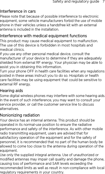 Safety and regulatory guide    7 Interference in cars Please note that because of possible interference to electronic equipment, some vehicle manufacturers forbid the use of mobile phone in their vehicles unless a handsfree kit with an external antenna is included in the installation. Interference with medical equipment functions This product may cause medical equipment to malfunction. The use of this device is forbidden in most hospitals and medical clinics. If you use any other personal medical device, consult the manufacturer of your device to determine if they are adequately shielded from external RF energy. Your physician may be able to assist you in obtaining this information. Turn your phone OFF in health care facilities when any regulations posted in these areas instruct you to do so. Hospitals or health care facilities may be using equipment that could be sensitive to external RF energy. Hearing aids Some digital wireless phones may interfere with some hearing aids. In the event of such interference, you may want to consult your service provider, or call the customer service line to discuss alternatives. Nonionizing radiation Your device has an internal antenna. This product should be operated in its normal-use position to ensure the radiative performance and safety of the interference. As with other mobile radio transmitting equipment, users are advised that for satisfactory operation of the equipment and for the safety of personnel, it is recommended that no part of the human body be allowed to come too close to the antenna during operation of the equipment. Use only the supplied integral antenna. Use of unauthorized or modified antennas may impair call quality and damage the phone, causing loss of performance and SAR levels exceeding the recommended limits as well as result in non-compliance with local regulatory requirements in your country.  