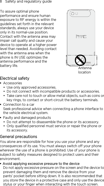 8    Safety and regulatory guide To assure optimal phone performance and ensure human exposure to RF energy is within the guidelines set forth in the relevant standards, always use your device only in its normal-use position. Contact with the antenna area may impair call quality and cause your device to operate at a higher power level than needed. Avoiding contact with the antenna area when the phone is IN USE optimizes the antenna performance and the battery life.   Antenna locationElectrical safety  Accessories y Use only approved accessories. y Do not connect with incompatible products or accessories. y Take care not to touch or allow metal objects, such as coins or key rings, to contact or short-circuit the battery terminals.  Connection to a car Seek professional advice when connecting a phone interface to the vehicle electrical system.  Faulty and damaged products y Do not attempt to disassemble the phone or its accessory. y Only qualified personnel must service or repair the phone or its accessory.   General precautions You alone are responsible for how you use your phone and any consequences of its use. You must always switch off your phone wherever the use of a phone is prohibited. Use of your phone is subject to safety measures designed to protect users and their environment.  Avoid applying excessive pressure to the device Do not apply excessive pressure on the screen and the device to prevent damaging them and remove the device from your pants’ pocket before sitting down. It is also recommended that you store the device in a protective case and only use the device stylus or your finger when interacting with the touch screen. 