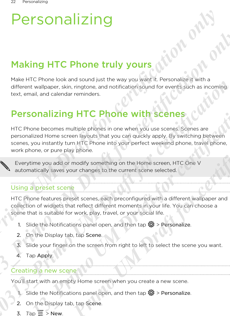 PersonalizingMaking HTC Phone truly yoursMake HTC Phone look and sound just the way you want it. Personalize it with adifferent wallpaper, skin, ringtone, and notification sound for events such as incomingtext, email, and calendar reminders.Personalizing HTC Phone with scenesHTC Phone becomes multiple phones in one when you use scenes. Scenes arepersonalized Home screen layouts that you can quickly apply. By switching betweenscenes, you instantly turn HTC Phone into your perfect weekend phone, travel phone,work phone, or pure play phone.Everytime you add or modify something on the Home screen, HTC One Vautomatically saves your changes to the current scene selected.Using a preset sceneHTC Phone features preset scenes, each preconfigured with a different wallpaper andcollection of widgets that reflect different moments in your life. You can choose ascene that is suitable for work, play, travel, or your social life.1. Slide the Notifications panel open, and then tap   &gt; Personalize.2. On the Display tab, tap Scene.3. Slide your finger on the screen from right to left to select the scene you want.4. Tap Apply.Creating a new sceneYou’ll start with an empty Home screen when you create a new scene.1. Slide the Notifications panel open, and then tap   &gt; Personalize.2. On the Display tab, tap Scene.3. Tap   &gt; New.22 Personalizing20120313_Primo UM Draft for certification only 20120313_Primo UM Draft for certification only 20120313_Primo UM Draft for certification only 20120313_Primo UM Draft for certification only 20120313_Primo UM Draft for certification only