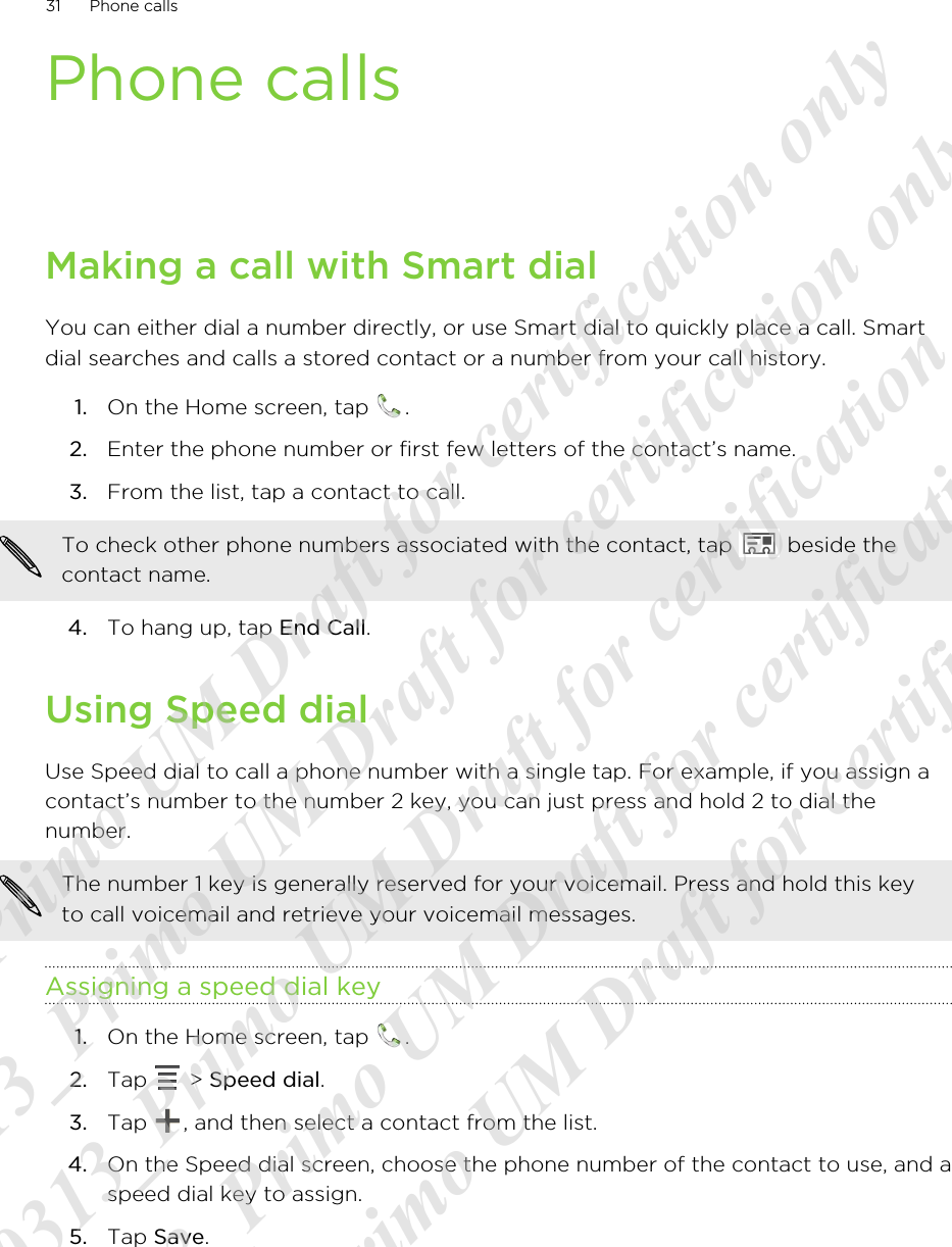 Phone callsMaking a call with Smart dialYou can either dial a number directly, or use Smart dial to quickly place a call. Smartdial searches and calls a stored contact or a number from your call history.1. On the Home screen, tap  .2. Enter the phone number or first few letters of the contact’s name.3. From the list, tap a contact to call. To check other phone numbers associated with the contact, tap   beside thecontact name.4. To hang up, tap End Call.Using Speed dialUse Speed dial to call a phone number with a single tap. For example, if you assign acontact’s number to the number 2 key, you can just press and hold 2 to dial thenumber.The number 1 key is generally reserved for your voicemail. Press and hold this keyto call voicemail and retrieve your voicemail messages.Assigning a speed dial key1. On the Home screen, tap  .2. Tap   &gt; Speed dial.3. Tap  , and then select a contact from the list.4. On the Speed dial screen, choose the phone number of the contact to use, and aspeed dial key to assign.5. Tap Save.31 Phone calls20120313_Primo UM Draft for certification only 20120313_Primo UM Draft for certification only 20120313_Primo UM Draft for certification only 20120313_Primo UM Draft for certification only 20120313_Primo UM Draft for certification only