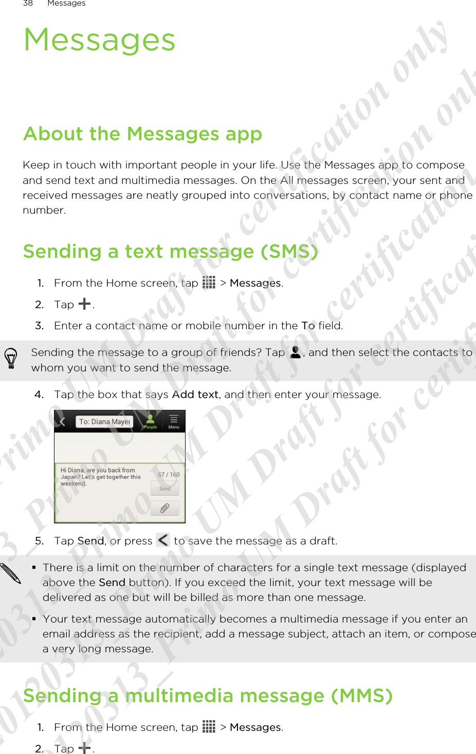MessagesAbout the Messages appKeep in touch with important people in your life. Use the Messages app to composeand send text and multimedia messages. On the All messages screen, your sent andreceived messages are neatly grouped into conversations, by contact name or phonenumber.Sending a text message (SMS)1. From the Home screen, tap   &gt; Messages.2. Tap  .3. Enter a contact name or mobile number in the To field. Sending the message to a group of friends? Tap  , and then select the contacts towhom you want to send the message.4. Tap the box that says Add text, and then enter your message. 5. Tap Send, or press   to save the message as a draft. §There is a limit on the number of characters for a single text message (displayedabove the Send button). If you exceed the limit, your text message will bedelivered as one but will be billed as more than one message.§Your text message automatically becomes a multimedia message if you enter anemail address as the recipient, add a message subject, attach an item, or composea very long message.Sending a multimedia message (MMS)1. From the Home screen, tap   &gt; Messages.2. Tap  .38 Messages20120313_Primo UM Draft for certification only 20120313_Primo UM Draft for certification only 20120313_Primo UM Draft for certification only 20120313_Primo UM Draft for certification only 20120313_Primo UM Draft for certification only