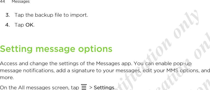 3. Tap the backup file to import.4. Tap OK.Setting message optionsAccess and change the settings of the Messages app. You can enable pop-upmessage notifications, add a signature to your messages, edit your MMS options, andmore.On the All messages screen, tap   &gt; Settings.44 Messages20120313_Primo UM Draft for certification only 20120313_Primo UM Draft for certification only 20120313_Primo UM Draft for certification only 20120313_Primo UM Draft for certification only 20120313_Primo UM Draft for certification only