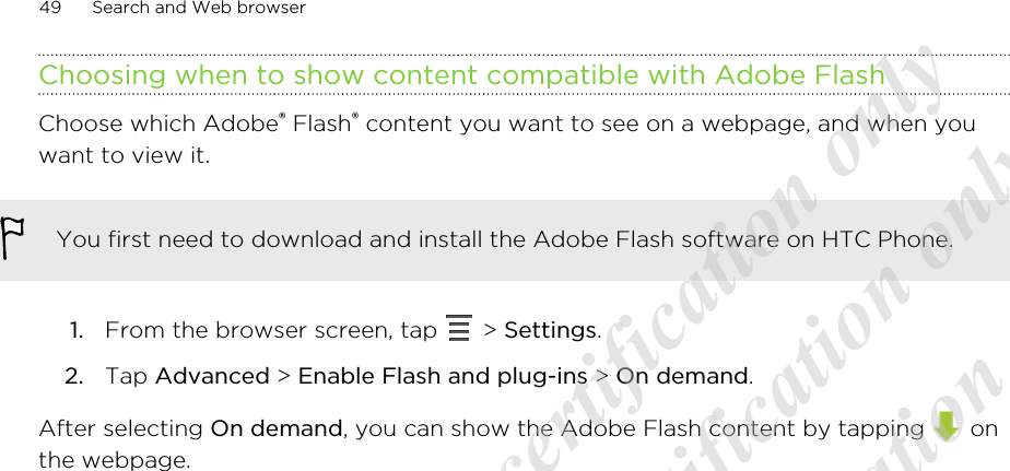 Choosing when to show content compatible with Adobe FlashChoose which Adobe® Flash® content you want to see on a webpage, and when youwant to view it.You first need to download and install the Adobe Flash software on HTC Phone.1. From the browser screen, tap   &gt; Settings.2. Tap Advanced &gt; Enable Flash and plug-ins &gt; On demand.After selecting On demand, you can show the Adobe Flash content by tapping   onthe webpage.49 Search and Web browser20120313_Primo UM Draft for certification only 20120313_Primo UM Draft for certification only 20120313_Primo UM Draft for certification only 20120313_Primo UM Draft for certification only 20120313_Primo UM Draft for certification only