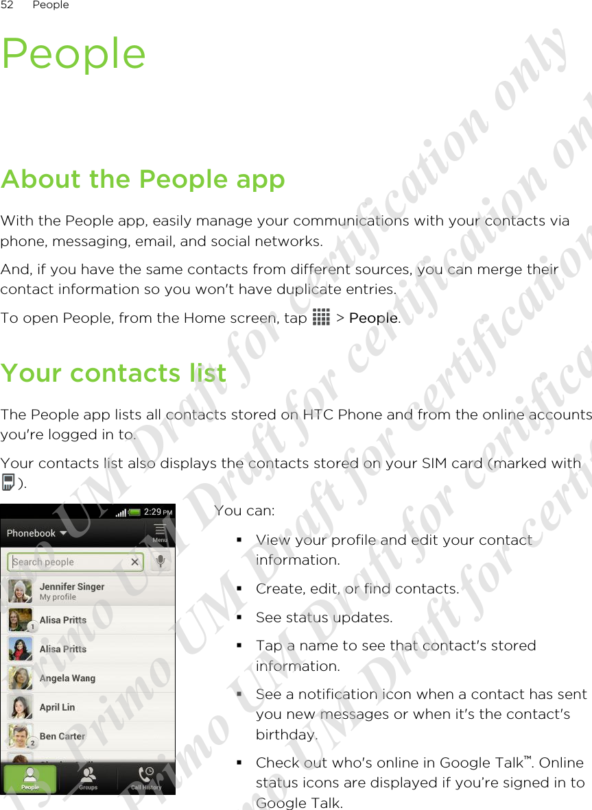 PeopleAbout the People appWith the People app, easily manage your communications with your contacts viaphone, messaging, email, and social networks.And, if you have the same contacts from different sources, you can merge theircontact information so you won&apos;t have duplicate entries.To open People, from the Home screen, tap   &gt; People.Your contacts listThe People app lists all contacts stored on HTC Phone and from the online accountsyou&apos;re logged in to.Your contacts list also displays the contacts stored on your SIM card (marked with).You can:§View your profile and edit your contactinformation.§Create, edit, or find contacts.§See status updates.§Tap a name to see that contact&apos;s storedinformation.§See a notification icon when a contact has sentyou new messages or when it&apos;s the contact&apos;sbirthday.§Check out who&apos;s online in Google Talk™. Onlinestatus icons are displayed if you’re signed in toGoogle Talk.52 People20120313_Primo UM Draft for certification only 20120313_Primo UM Draft for certification only 20120313_Primo UM Draft for certification only 20120313_Primo UM Draft for certification only 20120313_Primo UM Draft for certification only