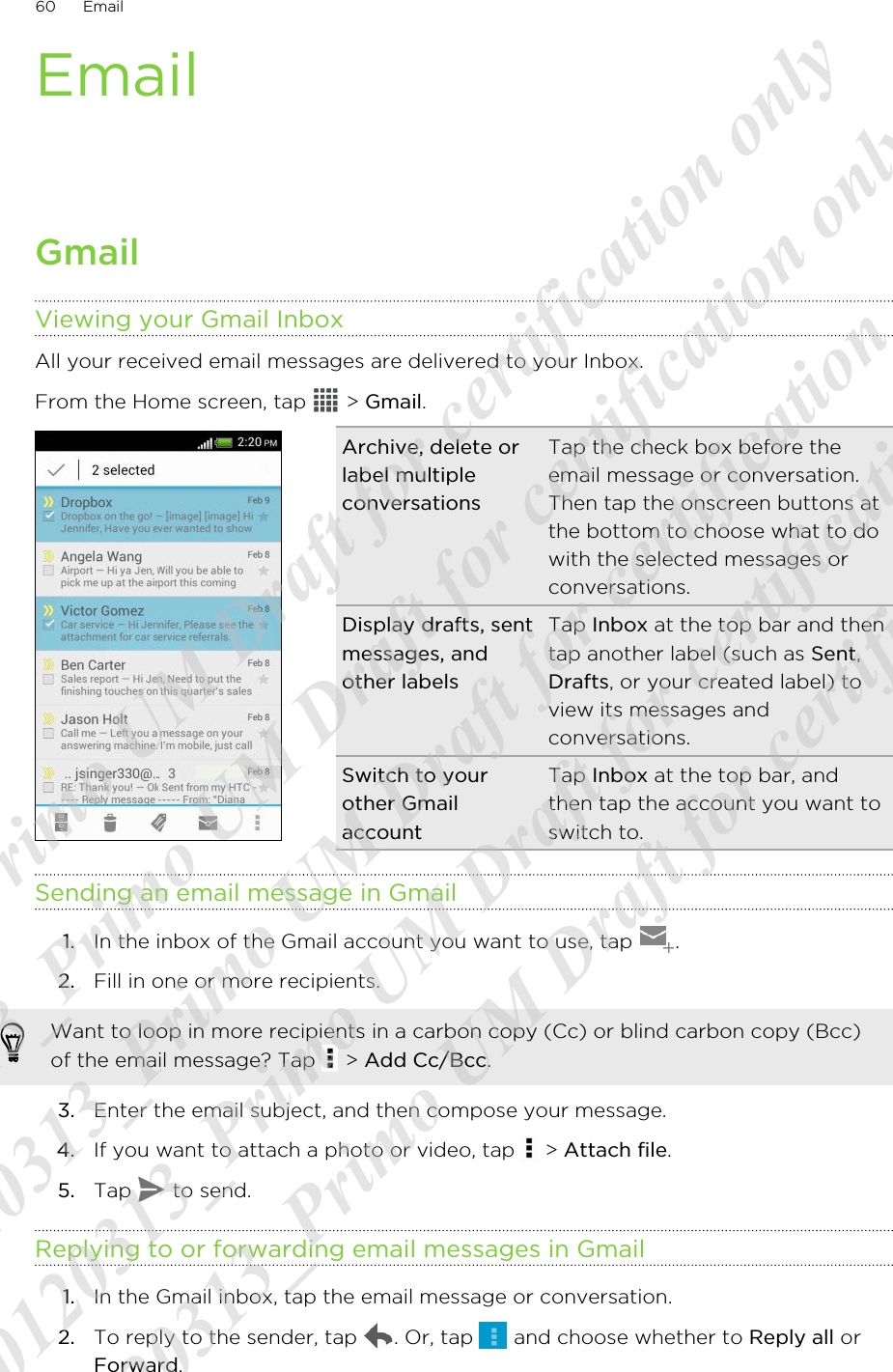 EmailGmailViewing your Gmail InboxAll your received email messages are delivered to your Inbox.From the Home screen, tap   &gt; Gmail. Archive, delete orlabel multipleconversationsTap the check box before theemail message or conversation.Then tap the onscreen buttons atthe bottom to choose what to dowith the selected messages orconversations.Display drafts, sentmessages, andother labelsTap Inbox at the top bar and thentap another label (such as Sent,Drafts, or your created label) toview its messages andconversations.Switch to yourother GmailaccountTap Inbox at the top bar, andthen tap the account you want toswitch to.Sending an email message in Gmail1. In the inbox of the Gmail account you want to use, tap  .2. Fill in one or more recipients. Want to loop in more recipients in a carbon copy (Cc) or blind carbon copy (Bcc)of the email message? Tap   &gt; Add Cc/Bcc.3. Enter the email subject, and then compose your message.4. If you want to attach a photo or video, tap   &gt; Attach file.5. Tap   to send.Replying to or forwarding email messages in Gmail1. In the Gmail inbox, tap the email message or conversation.2. To reply to the sender, tap  . Or, tap   and choose whether to Reply all orForward.60 Email20120313_Primo UM Draft for certification only 20120313_Primo UM Draft for certification only 20120313_Primo UM Draft for certification only 20120313_Primo UM Draft for certification only 20120313_Primo UM Draft for certification only