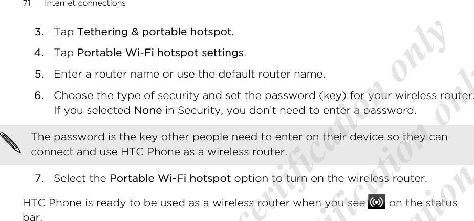 3. Tap Tethering &amp; portable hotspot.4. Tap Portable Wi-Fi hotspot settings.5. Enter a router name or use the default router name.6. Choose the type of security and set the password (key) for your wireless router.If you selected None in Security, you don’t need to enter a password. The password is the key other people need to enter on their device so they canconnect and use HTC Phone as a wireless router.7. Select the Portable Wi-Fi hotspot option to turn on the wireless router.HTC Phone is ready to be used as a wireless router when you see   on the statusbar.71 Internet connections20120313_Primo UM Draft for certification only 20120313_Primo UM Draft for certification only 20120313_Primo UM Draft for certification only 20120313_Primo UM Draft for certification only 20120313_Primo UM Draft for certification only
