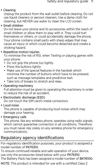 Safety and regulatory guide    11  Cleaning Unplug the product from the wall outlet before cleaning. Do not use liquid cleaners or aerosol cleaners. Use a damp cloth for cleaning, but NEVER use water to clean the LCD screen.    Small children Do not leave your phone and its accessories within the reach of small children or allow them to play with it. They could hurt themselves or others, or could accidentally damage the phone. Your phone contains small parts with sharp edges that may cause an injury or which could become detached and create a choking hazard.  Repetitive motion injuries To minimise the risk of RSI, when Texting or playing games with your phone: y Do not grip the phone too tightly y Press the buttons lightly y Make use of the special features in the handset which minimise the number of buttons which have to be pressed, such as message templates and predictive text. y Take lots of breaks to stretch and relax.    Operating machinery Full attention must be given to operating the machinery in order to reduce the risk of an accident.  Electrostatic discharge (ESD) Do not touch the SIM card’s metal connectors.    Loud noise This phone is capable of producing loud noises which may damage your hearing.  Emergency calls This phone, like any wireless phone, operates using radio signals, which cannot guarantee connection in all conditions. Therefore, you must never rely solely on any wireless phone for emergency communications. Regulatory agency identifications For regulatory identification purposes, your product is assigned a model number of PK76310.  To ensure continued reliable and safe operation of your device, use only the accessories listed below with your PK76310. The Battery Pack has been assigned a model number of BK76100. NOTE: This product is intended for use with a certified Class 2 