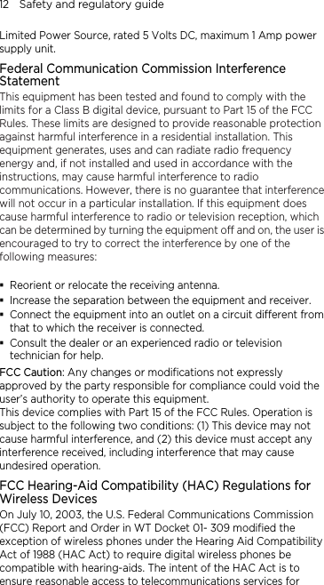 12    Safety and regulatory guide Limited Power Source, rated 5 Volts DC, maximum 1 Amp power supply unit. Federal Communication Commission Interference Statement This equipment has been tested and found to comply with the limits for a Class B digital device, pursuant to Part 15 of the FCC Rules. These limits are designed to provide reasonable protection against harmful interference in a residential installation. This equipment generates, uses and can radiate radio frequency energy and, if not installed and used in accordance with the instructions, may cause harmful interference to radio communications. However, there is no guarantee that interference will not occur in a particular installation. If this equipment does cause harmful interference to radio or television reception, which can be determined by turning the equipment off and on, the user is encouraged to try to correct the interference by one of the following measures:   Reorient or relocate the receiving antenna.    Increase the separation between the equipment and receiver.  Connect the equipment into an outlet on a circuit different from that to which the receiver is connected.  Consult the dealer or an experienced radio or television technician for help.   FCC Caution: Any changes or modifications not expressly approved by the party responsible for compliance could void the user’s authority to operate this equipment. This device complies with Part 15 of the FCC Rules. Operation is subject to the following two conditions: (1) This device may not cause harmful interference, and (2) this device must accept any interference received, including interference that may cause undesired operation. FCC Hearing-Aid Compatibility (HAC) Regulations for Wireless Devices On July 10, 2003, the U.S. Federal Communications Commission (FCC) Report and Order in WT Docket 01- 309 modified the exception of wireless phones under the Hearing Aid Compatibility Act of 1988 (HAC Act) to require digital wireless phones be compatible with hearing-aids. The intent of the HAC Act is to ensure reasonable access to telecommunications services for 