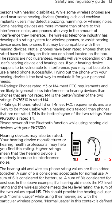 Safety and regulatory guide    13 persons with hearing disabilities. While some wireless phones are used near some hearing devices (hearing aids and cochlear implants), users may detect a buzzing, humming, or whining noise. Some hearing devices are more immune than others to this interference noise, and phones also vary in the amount of interference they generate. The wireless telephone industry has developed a rating system for wireless phones, to assist hearing device users find phones that may be compatible with their hearing devices. Not all phones have been rated. Phones that are rated have the rating on their box or a label located on the box. The ratings are not guarantees. Results will vary depending on the user’s hearing device and hearing loss. If your hearing device happens to be vulnerable to interference, you may not be able to use a rated phone successfully. Trying out the phone with your hearing device is the best way to evaluate it for your personal needs. M-Ratings: Phones rated M3 or M4 meet FCC requirements and are likely to generate less interference to hearing devices than phones that are not rated. M4 is the better/higher of the two ratings. PK76310 is rated M4. T-Ratings: Phones rated T3 or T4meet FCC requirements and are likely to be more usable with a hearing aid’s telecoil than phones that are not rated. T4 is the better/higher of the two ratings. Your PK76310 is rated T4. Please power off the Bluetooth function while using hearing aid devices with your PK76310. Hearing devices may also be rated. Your hearing device manufacturer or hearing health professional may help you find this rating. Higher ratings mean that the hearing device is relatively immune to interference noise.    The hearing aid and wireless phone rating values are then added together. A sum of 5 is considered acceptable for normal use. A sum of 6 is considered for better use. A sum of 8is considered for best use. In the above example, if a hearing aid meets the M2 level rating and the wireless phone meets the M3 level rating, the sum of the two values equal M5. This should provide the hearing aid user with “normal usage” while using their hearing aid with the particular wireless phone. “Normal usage” in this context is defined 