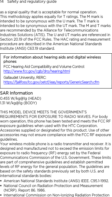 14    Safety and regulatory guide as a signal quality that is acceptable for normal operation. This methodology applies equally for T ratings. The M mark is intended to be synonymous with the U mark. The T mark is intended to be synonymous with the UT mark. The M and T marks are recommended by the Alliance for Telecommunications Industries Solutions (ATIS). The U and UT marks are referenced in Section 20.19 of the FCC Rules. The HAC rating and measurement procedure are described in the American National Standards Institute (ANSI) C63.19 standard. For information about hearing aids and digital wireless phones FCC Hearing Aid Compatibility and Volume Control: http://www.fcc.gov/cgb/dro/hearing.html Gallaudet University, RERC: https://fjallfoss.fcc.gov/oetcf/eas/reports/GenericSearch.cfm SAR Information 0.455 W/kg@1g (HEAD) 1.31 W/kg@1g (BODY)  THIS MODEL DEVICE MEETS THE GOVERNMENT’S REQUIREMENTS FOR EXPOSURE TO RADIO WAVES. For body worn operation, this phone has been tested and meets the FCC RF exposure guidelines when used with the HTC Corporation. Accessories supplied or designated for this product. Use of other accessories may not ensure compliance with the FCC RF exposure guidelines. Your wireless mobile phone is a radio transmitter and receiver. It is designed and manufactured not to exceed the emission limits for exposure to radio frequency (RF) energy set by the Federal Communications Commission of the U.S. Government. These limits are part of comprehensive guidelines and establish permitted levels of RF energy for the general population. The guidelines are based on the safety standards previously set by both U.S. and international standards bodies:  American National Standards Institute (ANSI) IEEE. C95.1-1992.  National Council on Radiation Protection and Measurement (NCRP). Report 86. 1986.  International Commission on Non-Ionizing Radiation Protection 