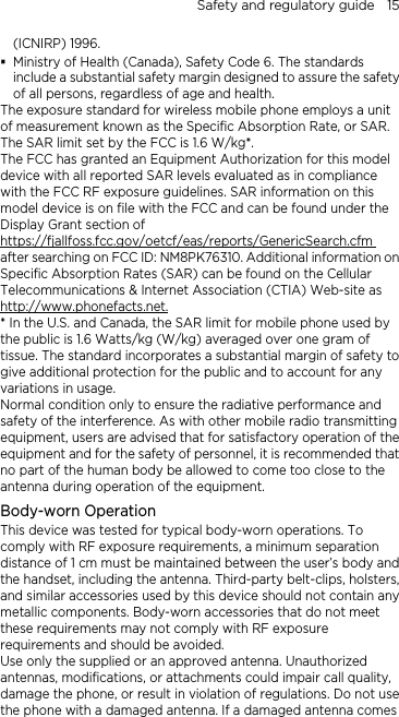 Safety and regulatory guide    15 (ICNIRP) 1996.  Ministry of Health (Canada), Safety Code 6. The standards include a substantial safety margin designed to assure the safety of all persons, regardless of age and health. The exposure standard for wireless mobile phone employs a unit of measurement known as the Specific Absorption Rate, or SAR. The SAR limit set by the FCC is 1.6 W/kg*. The FCC has granted an Equipment Authorization for this model device with all reported SAR levels evaluated as in compliance with the FCC RF exposure guidelines. SAR information on this model device is on file with the FCC and can be found under the Display Grant section of https://fjallfoss.fcc.gov/oetcf/eas/reports/GenericSearch.cfm after searching on FCC ID: NM8PK76310. Additional information on Specific Absorption Rates (SAR) can be found on the Cellular Telecommunications &amp; Internet Association (CTIA) Web-site as http://www.phonefacts.net.* In the U.S. and Canada, the SAR limit for mobile phone used by the public is 1.6 Watts/kg (W/kg) averaged over one gram of tissue. The standard incorporates a substantial margin of safety to give additional protection for the public and to account for any variations in usage. Normal condition only to ensure the radiative performance and safety of the interference. As with other mobile radio transmitting equipment, users are advised that for satisfactory operation of the equipment and for the safety of personnel, it is recommended that no part of the human body be allowed to come too close to the antenna during operation of the equipment. Body-worn Operation This device was tested for typical body-worn operations. To comply with RF exposure requirements, a minimum separation distance of 1 cm must be maintained between the user’s body and the handset, including the antenna. Third-party belt-clips, holsters, and similar accessories used by this device should not contain any metallic components. Body-worn accessories that do not meet these requirements may not comply with RF exposure requirements and should be avoided. Use only the supplied or an approved antenna. Unauthorized antennas, modifications, or attachments could impair call quality, damage the phone, or result in violation of regulations. Do not use the phone with a damaged antenna. If a damaged antenna comes 