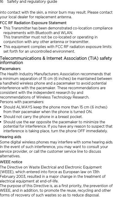 16    Safety and regulatory guide into contact with the skin, a minor burn may result. Please contact your local dealer for replacement antenna. FCC RF Radiation Exposure Statement  This Transmitter has been demonstrated co-location compliance requirements with Bluetooth and WLAN. This transmitter must not be co-located or operating in conjunction with any other antenna or transmitter.  This equipment complies with FCC RF radiation exposure limits set forth for an uncontrolled environment. Telecommunications &amp; Internet Association (TIA) safety information Pacemakers The Health Industry Manufacturers Association recommends that a minimum separation of 15 cm (6 inches) be maintained between a handheld wireless phone and a pacemaker to avoid potential interference with the pacemaker. These recommendations are consistent with the independent research by and recommendations of Wireless Technology Research.   Persons with pacemakers:  Should ALWAYS keep the phone more than 15 cm (6 inches) from their pacemaker when the phone is turned ON.  Should not carry the phone in a breast pocket.  Should use the ear opposite the pacemaker to minimize the potential for interference. If you have any reason to suspect that interference is taking place, turn the phone OFF immediately. Hearing aids Some digital wireless phones may interfere with some hearing aids. In the event of such interference, you may want to consult your service provider, or call the customer service line to discuss alternatives. WEEE notice The Directive on Waste Electrical and Electronic Equipment (WEEE), which entered into force as European law on 13th February 2003, resulted in a major change in the treatment of electrical equipment at end-of-life.   The purpose of this Directive is, as a first priority, the prevention of WEEE, and in addition, to promote the reuse, recycling and other forms of recovery of such wastes so as to reduce disposal. 