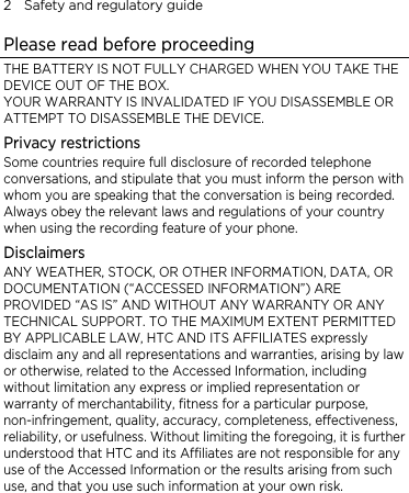 2    Safety and regulatory guide Please read before proceeding THE BATTERY IS NOT FULLY CHARGED WHEN YOU TAKE THE DEVICE OUT OF THE BOX. YOUR WARRANTY IS INVALIDATED IF YOU DISASSEMBLE OR ATTEMPT TO DISASSEMBLE THE DEVICE. Privacy restrictions Some countries require full disclosure of recorded telephone conversations, and stipulate that you must inform the person with whom you are speaking that the conversation is being recorded. Always obey the relevant laws and regulations of your country when using the recording feature of your phone. Disclaimers ANY WEATHER, STOCK, OR OTHER INFORMATION, DATA, OR DOCUMENTATION (“ACCESSED INFORMATION”) ARE PROVIDED “AS IS” AND WITHOUT ANY WARRANTY OR ANY TECHNICAL SUPPORT. TO THE MAXIMUM EXTENT PERMITTED BY APPLICABLE LAW, HTC AND ITS AFFILIATES expressly disclaim any and all representations and warranties, arising by law or otherwise, related to the Accessed Information, including without limitation any express or implied representation or warranty of merchantability, fitness for a particular purpose, non-infringement, quality, accuracy, completeness, effectiveness, reliability, or usefulness. Without limiting the foregoing, it is further understood that HTC and its Affiliates are not responsible for any use of the Accessed Information or the results arising from such use, and that you use such information at your own risk. 